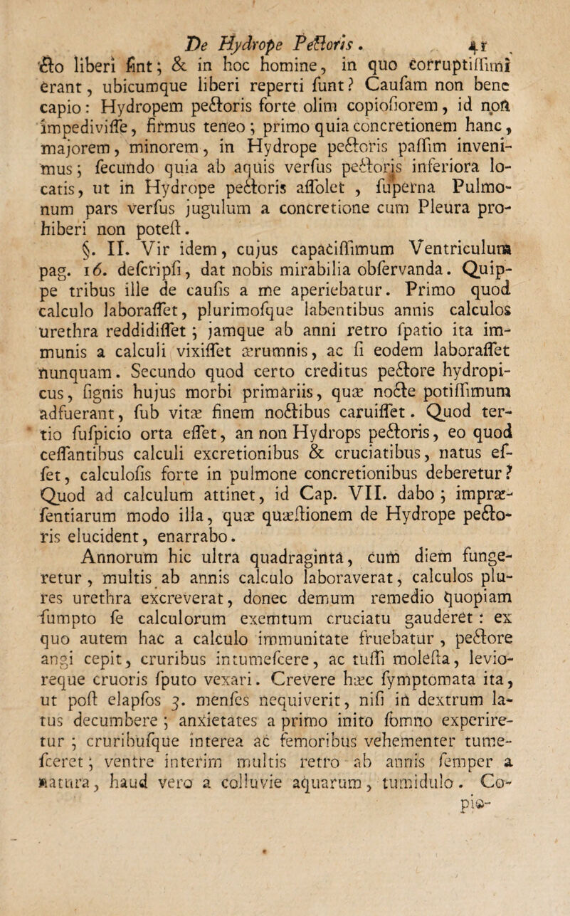 ‘flo liberi fint; & in hoc homine, in quo eorruptiffimi erant, ubicumque liberi reperti funt? Caufam non bene capio: Hydropem pefloris forte olirn copiofiorem, id noft impedivifle, firmus teneo; primo quia concretionem hanc, majorem, minorem, in Hydrope pefloris palfim inveni¬ mus; fecundo quia ab aquis verfus pefloris inferiora lo¬ catis, ut in Hydrope pefloris aflolet , fuperna Pulmo¬ num pars verfus jugulum a concretione cum Pleura pro¬ hiberi non poteft. §. II. Vir idem, cujus capaciffimum Ventriculum pag. 16. defcripfi, dat nobis mirabilia obfervanda. Quip¬ pe tribus ille de caufis a me aperiebatur. Primo quod, calculo laboraflet, plurimofque labentihus annis calculos urethra reddidiflet; jamque ab anni retro fpatio ita im¬ munis a calculi vixififet aerumnis, ac fi eodem laboraflet nunquam. Secundo quod certo creditus peflore hydropi¬ cus, fignis hujus morbi primariis, qum nofle potiflimum adfuerant, fub vitm finem noflibus caruiflet. Quod ter¬ tio fufpicio orta e flet, an non Hydrops pefloris, eo quod ceflantibus calculi excretionibus & cruciatibus, natus ef¬ fiet, calculofis forte in pulmone concretionibus deberetur? Quod ad calculum attinet, id Cap. VII. dabo; imprae- fientiarum modo illa, qua: quaeflionem de Hydrope peflo- ris elucident, enarrabo. Annorum hic ultra quadraginta, cum diem funge¬ retur, multis ab annis calculo laboraverat, calculos plu- res urethra excreverat, donec demum remedio quopiam flumpto fie calculorum exemtum cruciatu gauderet : ex quo autem hac a calculo immunitate fruebatur , peflore angi cepit, cruribus intumeficere, ac tufli molefla, levio- reque cruoris fputo vexari. Crevere h-jec fiymptomata ita, ut poft elapfos 3. menfies nequiverit, nifi in dextrum la¬ tus decumbere ; anxietates a primo inito fibmno experire¬ tur ; cruribufique interea ac femoribus vehementer tume- ficeret; ventre interirn multis retro ab annis fiemper a ftatura, haud vero a colluvie aquarum, tumidulo. Co~ pio-