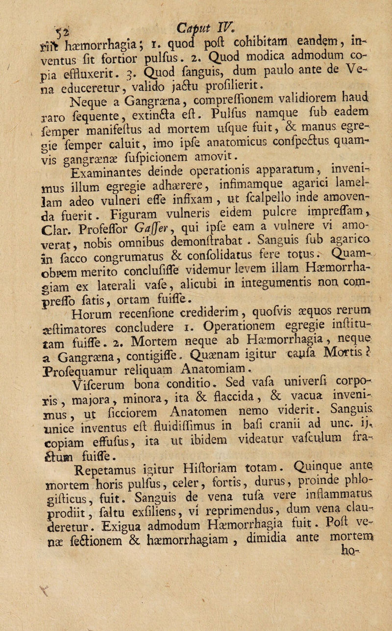 tiifc haemorrhagia; i. quod poft cohibitam eandem, in¬ ventus fit fortior pulfus. 2. Quod modica admodum co~ pia effluxerit. 3. Quod fanguis, dum paulo ante de Ve¬ na educeretur , valido ja£tu profilierit. Neque a Gangraena, compreflionem validiorem haud raro fequente, extinfta eft. Pulfus namque fub eadem femper manifeftus ad mortem ufque fuit, &amp; manus egre¬ gie femper caluit, imo ipfe anatomicus confpe&amp;us. quam¬ vis gangraenae fufpicionem amovit. Examinantes deinde operationis apparatum, inveni¬ mus illum egregie adhaerere, infimamque agarici lamel¬ lam adeo vulneri effe infixam , ut fcalpello inde amoven¬ da fuerit. Figuram vulneris eidem pulcre impreffam Clar. Profeffor Gaffer, qui ipfe eam a vulnere vi amo¬ verat, nobis omnibus demonftrabat . Sanguis fub aganco in facco congrumatus &amp; confolidatus fere totus. Quam- obrem merito conclufiffe videmur levem illam Haemorrha¬ giam ex laterali vafe , alicubi in integumentis non com- preffo fatis, ortam fuiffe. Horum recenfione crediderim, quofvis aequos rerum aeftimatores concludere i. Operationem egregie inftitu- tam fuiffe. 2. Mortem neque ab Haemorrhagia, neque a Gangraena, contigiffe. Quaenam igitur cayfa Mortis ? Profequamur reliquam Anatomiam. Vifcerum bona conditio* Sed vafa univeru corpo¬ ris , majora, minora, ita &amp; flaccida, &amp; vacua inveni¬ mus , ut ficciorem Anatomen nemo viderit. Sanguis unice inventus eft fluidiflimus in bafi cranii ad unc. ij, copiam effufus, ita ut ibidem videatur vafculum fra¬ cum fuiffe. Repetamus igitur Hiftoriam totam. Quinque ante mortem horis pulfus, celer, fortis, durus, proinde phlo- gifticus, fuit. Sanguis de vena tufa vere inflammatus prodiit, faltu exfiliens, vi reprimendus, dum vena clau¬ deretur . Exigua admodum Haemorrhagia fuit. Poft ve¬ nas feftionem &amp; haemorrhagiam , dimidia ante mortem ho-