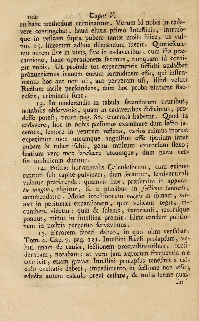 m hanc methodum criminantur. Verum id nobis in cada¬ vere contingebat , haud elutis pritnd Inteflinis , intrulb- que in veficam fupra pubem tantae molis filice , ut vul¬ nus 15. linearum adhuc dilatandum fueritv Quotiefcun- que autem live in Vivis, five in cadaveribus, cum ifta. prae¬ cautione, hanc operationem fecimus, nunquam id conti¬ git nobis. Ut proinde tot experimentis fuftulti auda&amp;er pronuntiemus inanem eorum formidinem elTe, qui inftru- mento hoc aut non ufi, aut perperam ufi, illud veluti Reftum facile perfundens, dum hoc proba elutione flac- cefcit* criminati funt * 13. In moderandis in tabula fecandorum^ cruribu§* notabilis obfervatio, quam in cadaveribus didicimus, pro- deffe potefl, prout pag. 86. enarrata habetur. Quod in cadavere, hoc in nobis poiTumus examinare dum le&amp;o ja¬ centes , femore in ventrem reflexo, varios edimus motust experimur mox utcumque anguflius efle fpatium intef pubem &amp; tuber ifchii, genu multum extrorfum flexo; fpatium vero mox latefcere utcumque , dum genu ver* fus umbilicum ducitur, . 14. Pofitio horizontalis Calculoforum , cum exiguo tantum fub capite pulvinari, dum fecantur, femiverticali videtur proterenda; quamvis hoc, profertim in appara¬ tu magno, eligitur, &amp; a pluribus in feclione laterali, commendatur. Moles inteftinorum magis in fpinam, mi¬ nus in peritonoi expanfionem , quo veficam tegit, in¬ cumbere videtur: quin &amp; fplenis &gt; ventriculi, jecorifque pondus, minus in intefliria premit. Hinc eandem politio¬ nem in noftris perpetuo fervavimuS. 15. Errorem fateri dabeo, in quo olim verfabar. Tom. 4. Cap. 7. pag. 13 i. Inteflini Refti prolapfum, ve¬ luti unam de caufis, fe&amp;ionem procraftinantibus, conli- derabam, notabam; at vero jam ogrorum frequentia me convicit, etiam graves Inteflini prolapfus tenefmis a cal¬ culo excitatis deberi ^ impedimento in fe&lt;flione non efle ; edu&amp;a autem calculo brevi cellare, &amp; nulla ferme auxi- 1 • ^ \