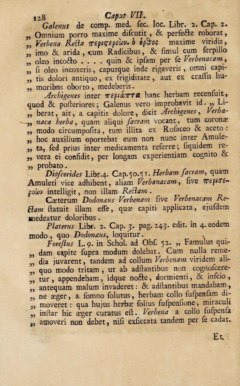 S2g Caput- V1L Galenus de comp. med. iec. loc. Libr. 2. Gap. 2, yj Omnium porro maxime difcutit, &amp; perfe&amp;e roborat, „ Verbena ReBa irepieepeuv* b op$OS maxime viridis, „ imo &amp; arida, &lt;cum Radicibus, &amp; fimul cum ferpilio „ oleo inco&amp;o .... quin &amp; ipfam per fe Verbenacam, „ fi oleo incoxeris, caputque inde rigaveris, omni capi- „ tis dolori antiquo, ex frigiditate , aut ex craffis hu- „ moribns oborto, medeberis. Archigenes inter wspiocTTCt hanc herbam recenfuit, quod &amp;. pofteriores; Galenus vero improbavit id. ,, Li- „ berat, ait, a. capitis dolore, dicit Archigenes, Verba- „ naca herba, quam aliqui /aeram vocant, tum corona? „ modo circumpofita, tum illita ex Rofaceo &amp; aceto: „ hoc auxilium oportebat eum non nunc inter Amule- ,, ta, fed prius inter medicamenta referre ; fiquidem re- „ vera ei confidit, per longam experientiam cognito cc ,, probato. Did/corides Libr.4. Cap.50.51. Herbam /aeram, quam Amuleti vice adhibent, aliam Verbanacam, five wepiirs- polov intelligit, non illam ReBam . Gaster um Dodomeus Verbenarn five Vtrbenacam Re¬ Bam ftatuit illam efie, quae capiti applicata, ejufdem saedeatur doloribus. Pl at erus Libr. 2. Gap. 3. pag. 243. edit, in 4. eodem modo , quo Dodonaeus, loquitur. * Forejlus L.9. in Schol. ad ObC 52. „ Famulus qui*- 3, dam capite fupra modum dolebat. Cum nulla reme- 5, dia juvarent, tandem ad collum Verbenarn. viridem alb- 3, quo modo tritam , ut ab adftantibu? non cognofcere- 3, tur, appendeham, idque nofte, dormienti, &amp; infeio , 9, antequam malum invaderet: &amp; adfiantibus mandabam, 3, ne aeger, a fomno folutus, herbam collo fufpenfam di- 3, moveret: qua hujus herbas folius fufpenfione, miraculi 3, inftar hic aeger curatus eft. Verbena a collo fufpenfa amoveri non debet, nifi exficcata tandem per fe cadat. Et