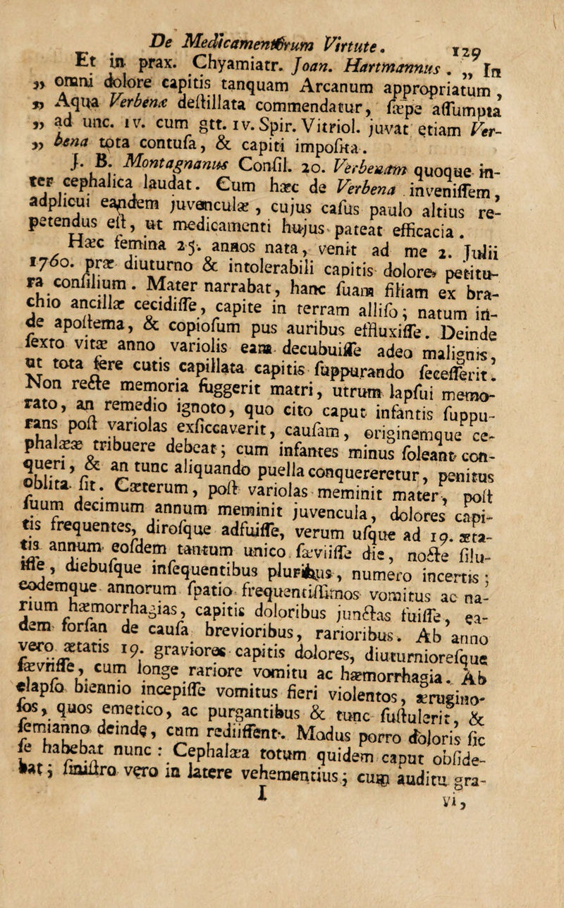 Et in prax. Chyamiatr. Joan. Harttnannus . In ^ore c^pitis tanquam Arcanum appropriatum » Aqua Verbenx deftillata commendatur, fame aflumpta 9y ad unc. iv. cum gtt. iv. Spir. Vitriol. juvat etiam Ver- „ bena tota contufa, &amp; capiti impofita. }. B. MontagnaniM Confil. 20. Verbeuam quoque m- teF cephalica laudat. Cum hsec de Verbena inveniffem, adplicui eaedem juvanculse , cujus cafus paulo altius re¬ petendus eft, ut medicamenti hujus-pateat efficacia. femina 25. anaos nata, venit ad me 2. Tufii i7&lt;5°. pra? diuturno &amp; intolerabili capitis dolore» pet-itu- ra coafihum. Mater narrabat, hanc fuam filiam ex bra- ' “J “ctdHTe captte in terram aliifo; natum iti- de apoltema, &amp; copiofum pus auribus effiuxifle. Deinde lexto vita: anno variolis eam. decubuifle adeo malimus Nnn°niT cutis .«P*1*»- «pit* fuppurando fecefferit! Non refte memoria fitggertt matri, utrum lapfui merao- rato, an remedio ignoto, quo cito caput infantis fuppu- nhalX°ftr Vkn0 aS/^,CCaVerit’ caun,m &gt; eriginemquece- phalira? tribuere debeat ; cum infantes minus foleant, coti- Obliti’f? tlT Aquando puella conquereretur, penitus oblita, lit. Cxterum, poft variolas-meminit mater, poit uum decimum annum meminit juvencula, dolores capi¬ tis frequentes, dtrofque adfuifle, verum ufque ad i9.*m- fts annutn eofdem tantum unico faviiffe die, nofte fih,- ifle, diebufque mfequentibus pluribus, numero incertis: eodemque annorum fpatio frequencilErnos vomitus ac na- rium hxmorrhagias, capitis doloribus junflas fuifle, ea¬ dem forfan de eaufa brevioribus, rarioribus. Ab armo lZri&lt;£m,S 19; S^v-mras capitis dolores, diuturniorefque fevnfle, cum longe rariore vomitu ac haemorrhagia. Ab «lapfo biennio mcepiflb vomitus fieri violentos, irugmo- fos, quos emetico, ac purgantibus &amp; tunc fuftuierit, &amp; femianno demdq, cum rediiffenf. Modus porro doloris fic fe habebat nunc : Cephaiara totum quidePm caput obfide- Mt, lauiiro vero ia latere vehementius; cum auditu gra- * vi,