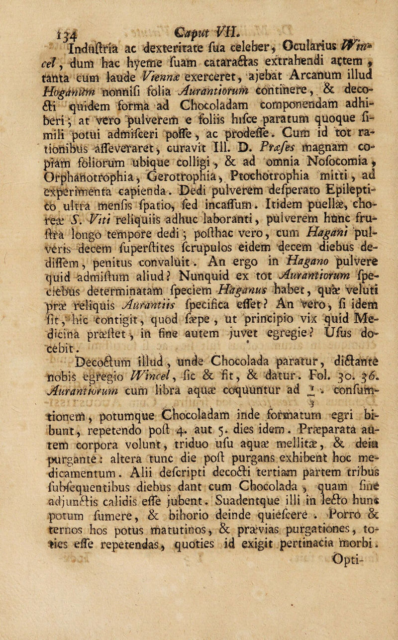 Induftria ac dexteritate fua celeber » Ocularius Wm* cel, dum hac hyeme Tuam catara&amp;as extrahendi artem , tanta cum laude Vknnk exercefet , ajehat Arcanum illud HoganUm nonnifi folia Auranttomm eontihefe,. &amp; deco¬ cti quidem forma ad Chocoladam componendam adhi¬ beri ; at vero pulverem e foliis hifce paratum quoque li¬ mi li potui admifceri pofle, ac prodefie. Cum id tot ra¬ tionibus afleveYaret, curavit 111. D* Prafes magnam co¬ piam foliorum ubique colligi, &amp; ad omnia Nofocomia * Orphanotrophia, Gerotrophia, Ptochotrophia mitti, ad experimenta capienda. Dedi pulverem defperato Epilepti¬ co ultra menfis fpatio, fed incaffum* Itidem puelis, cho¬ rea S. Viti reliquiis adhuc laboranti, puiverem htmc fru- fe longo tempore dedi •, pofthac vero, cum Hagani pul¬ veris decem fuperftites fcrupuios eidem decem diebus de- diflem, penitus convaluit. An ergo in Hagano pulvere quid admiftum aliud? Nunquid ex tot Aurantiorum Tpe- ciebus determinatam fpeciem Haganus habet, quae veluti prae reliquis Aunintiis fpecifica eflet ? An vero , fi idem fit, hic contigit, quod Tepe , ut principio vix quid Me¬ dicina praeftet y in fine autem juvet egregie? Ufus do¬ cebit. Deco£tum illud, unde Chocolada paratur, dicfante nobis egregio PVincei, fic &amp; fit, &amp; datur. Fol* 30. 36. Aurantmum cum libra aquae coquuntur ad Z * confit na¬ tionem , potumque Chocoladam inde formatum egri bi¬ bunt, repetendo poli 4. aut 5. dies idem. Praeparata au¬ tem corpora volunt, triduo ufu aquae mellitae, &amp; dem purgante: altera tunc die poli: purgans exhibent hoc me¬ dicamentum . Alii defcripti deco£K tertiam partem tribus fubfequentibus diebus dant cum Chocolada , quam fin* adjim&amp;is calidis efle jubent. Suadentque illi in le6fo huns potum fumere, &amp; bihorio deinde quiefcere . Porro &amp; ternos hos potus matutinos, &amp; praevias purgationes, to¬ ties eife repetendas * quoties id exigit pertinacia morbi. Opti-