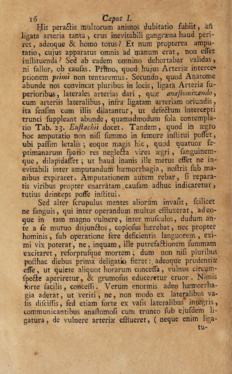 io Caput L His peractis multorum animos dubitatio fubiit, afs ligata arteria tanta , crus inevitabili gangrama haud peri¬ ret, adeoque &amp; homo totus? £t num propterea ampu¬ tatio, cujus apparatus omnis ad manum erat, non etfet infhtuenda ? Sed ab eadem omnino dehortabar validas , ni fallor, ob caufas. Prftno, quod hujus Arteria? interce* ptionem primi non tentaremus. Secundo, quod Anatome abunde nos convincat pluribus in locis, ligata Arteria fu- perioribus, laterales arterias dari , qute anajivmizando, cum arteriis lateralibus, infra ligatam arteriam oriundis, ita fenfim curri illis dilatantur, ut defectum intercepti trunci fuppleant abunde , quamadmodurn fola contempla¬ tio Tab. 23. Eujiachii docet. Tandem, quod in a?gfo hoc amputatio non nifi fummo in femore inftifui poffet, tibi paiiim letalis; eoque magis hic, quod quatuor Fe~ ptimanarutn fpatio res neglefta vires a?gri, fanguinenl- que, dilapidafet; ut haud inanis ille metus effet ne in¬ evitabili inter amputandum haemorrhagia, noftris fub ma¬ nibus expiraret. Amputationem autem rebar, fi repara¬ tis viribus propter enarratam caufam adhuc indicaretur &gt; tutius deinceps pofTe init itui. Sed alter fcrupulus mentes aliorum invafit, fcilicet ne fanguis, qui inter operandum multus effluxerat, adeo¬ que in tam magno vuinere, inter mufculos, dudum an¬ te a &amp; mutuo disjun&amp;os, copiofus haerebat, nec propter hominis, fub operatione fere deficientis languorem , exi¬ mi vix poterat, ne, inquam, ille putrefactionem fummam excitaret, reforptufque mortem ^ dum non nifi pluribus poflhac diebus prima deligatiq fieret adeoque prudentia? dfe, ut quiete aliquot horarum conceffa, vulnus circum- fpeCte aperiretur, &amp; grumofus educeretur fertior. Nimis forte facilis, conceffi. Verum enormis adeo ba?morrha- gia aderat, ut veriti, ne, non modo ex lateralibus ya* - iis difciflis, fed etiam forte ex vafis lateralibus integris, communicantibus anaflomofi cum trtmco fub ejufdem li¬ gatura, de vulnere arteria? efflueret, ( neque enim liga-