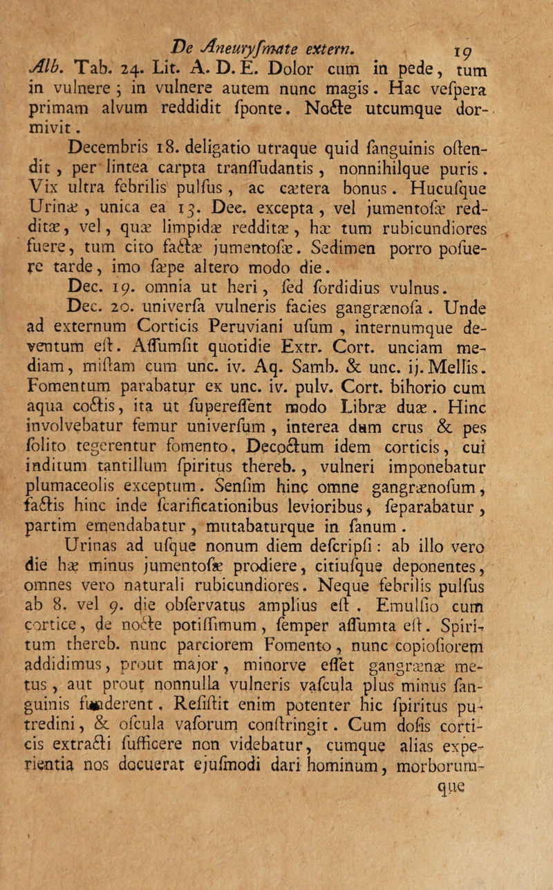 Alb. Tab. 24. Lit. A. D.E. Dolor cum in pede, tum in vulnere ; in vulnere autem nunc magis. Hac vefpera primam alvum reddidit fponte. No6te utcumque dor¬ mivit . Decembris 18. deligatio utraque quid fanguinis often- dit , per lintea carpta tranfludantis, nonnihilque puris. Vix ultra febrilis pulfus, ac cetera bonus. Hucufque Urinae, unica ea 13. Dee. excepta, vel jumentofx red¬ ditae , vel, qute limpidae reddita: , hx tum rubicundiores fuere, tum cito fa£ta: jumentofae. Sedimen porro pofue- re tarde, imo fxpe altero modo die. Dec. 19. omnia ut heri, fed fordidius vulnus. Dec. 20. univerfa vulneris facies gangraenofa . Unde ad externum Corticis Peruviani ufum , internumque de¬ ventum eft. Aflumfit quotidie Extr. Corr. unciam me¬ diam, miftam cum unc. iv. Aq. Samb. &amp; unc. ij.Mellis. Fomentum parabatur ex unc. iv. pulv. Cort. bihorio cum aqua co£tis, ita ut fupereflent modo Librae dux . Hinc involvebatur femur univerfum , interea dum crus &amp; pes folito tegerentur fomento, Decoctum idem corticis, cui inditum tantillum fpiritus thereb., vulneri imponebatur plumaceolis exceptum. Senllm hinc omne gangraenofum, iaftis hinc inde fcarificationibus levioribus , feparabatur, partim emendabatur , mutabaturque in fanum. Urinas ad ufque nonum diem defcripfi: ab illo vero die hae minus jumentofae prodiere, citiufque deponentes, omnes vero naturali rubicundiores. Neque febrilis pulfus ab 8. vel 9. die obfervatus amplius eft . Emulfio cum cortice, de nocte potifiimum, femper aflumta elt. Spiris tum thereb. nunc parciorem Fomento, nunc copiofiorem addidimus, prout major , minorve e flet gangraenae me¬ tus , aut prout nonnulla vulneris vafcula pius minus fan¬ guinis fmoderent. Refiftit enim potenter hic fpiritus pu¬ tredini , &amp; ofcula vaforum conftringit. Cum dofis corti¬ cis extra£ti fufficere non videbatur, cumque alias expe¬ rientia nos docuerat ejufmodi dari hominum, morborum¬