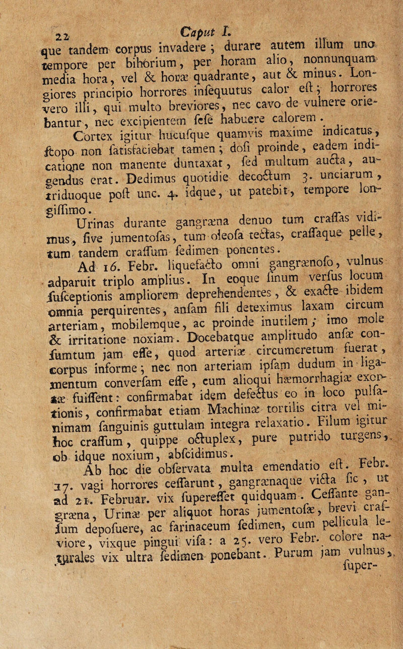 que tandem corpus invadere ; durare autem illum una tempore per bitorium, per horam alio &gt; nonnunquam media hora, vel &amp; horae quadrante, aut &amp; minus. Lon¬ giores principio horrores infequutus calor eft V horrores vero illi, qui multo breviores, nec cavo de vulnere orie¬ bantur, nec excipientem fcfe habuere calorem Cortex igitur hucufque quamvis maxime indicatus, ftopo non fatisfaciebat tamen; dofi proinde, eadem indi¬ catione non manente duntaxat, fed multum aucta, au¬ dendus erat. Dedimus quotidie decoftum 3. unciarum, triduoque poft unc. 4. idque, ut patebit, tempore lon- ^ Urinas durante gangrama denuo tum craffas vidx- xnus, five jumentofas, tum oieofa tedtas, craffaque peie, tum tandem craffum fedimen ponentes. Ad 16. Febr. liquefa&amp;o omni gangramoio, vulnus adparuit triplo amplius. In eoque linum verfus locum iufceptionis ampliorem deprehendentes, &amp; exafcte ibidem omnia perquirentes, anfam fili deteximus laxam circum arteriam, mobilemque, ac proinde inutilem; imo mole &amp; irritatione noxiam. Docebatque amplitudo anfae con- fumtum jam effe, quod arteria! circumcretum fuerat, corpus informe; nec non arteriam lpfam dudum m liga¬ mentum converfam effe , cum alioqui haemorrhagia: exer¬ ra- fuiffent: confirmabat idem defe£us eo m loco pulla¬ tionis, confirmabat etiam -Machinae, torulis citra vel mi¬ nimam fanguinis guttulam integra relaxatio. Filum igitur hoc craffum, quippe o£hiplex, pure putrido tui gens , , ob idque noxium, abfcidimus. Ab hoc die obfervata multa emendatio elt. rebr. 37. vagi horrores ceffarunt, gangraenaque vitta lic , ut ad 21*. Februar. vix fupereffet quidquam . Ceffante gan¬ graena , Urina? per aliquot horas jumentoiae, fum depofuere, ac farinaceum fedimen, cum pellicula ie- viore, vixque pingui vifa: a 25* vero Febr. cooie na tprales vix ultra fedimen ponebant. Purum jam*