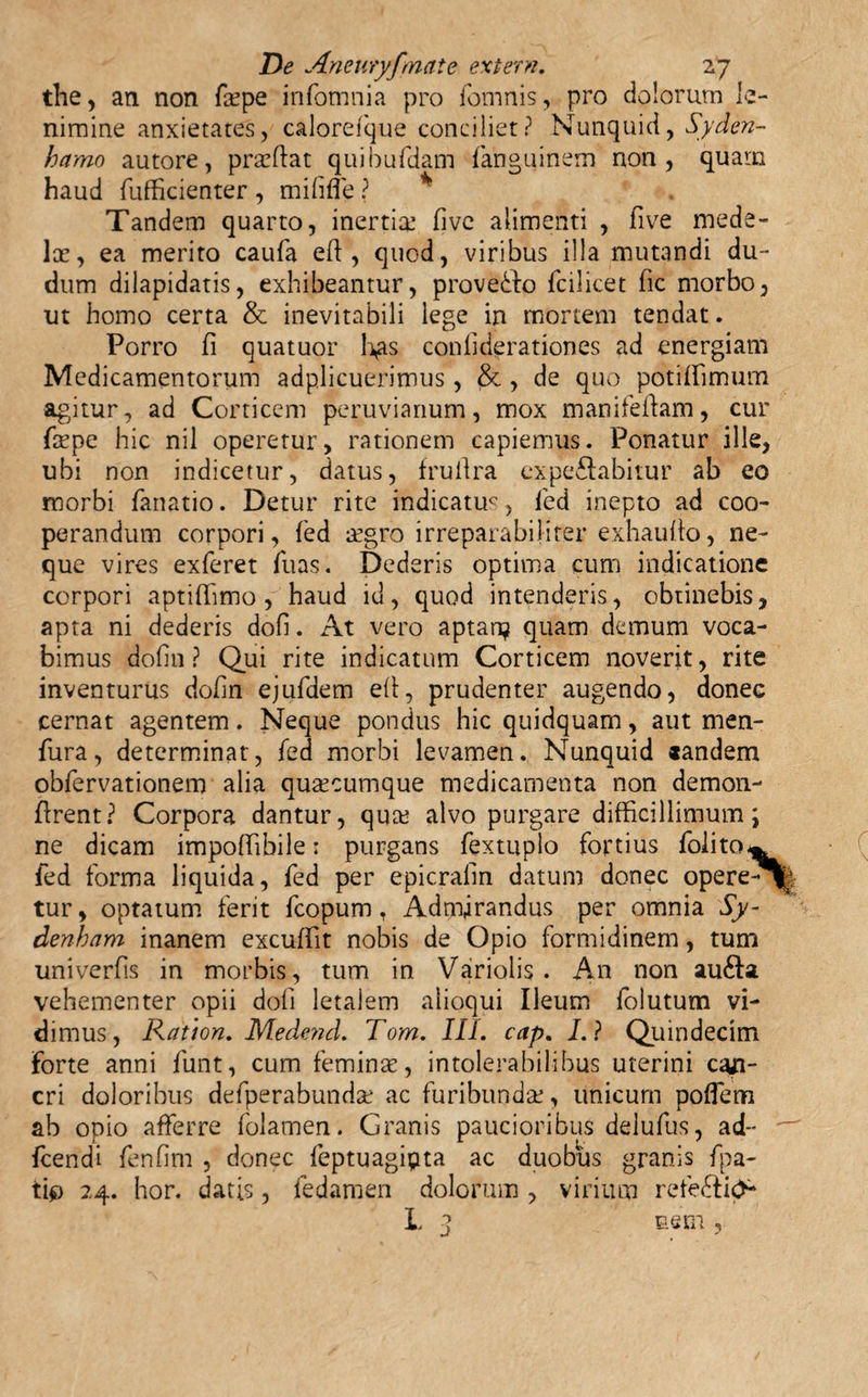 the, an non fepe infomnia pro fomnis, pro dolorum le¬ nimine anxietates, calorefique conciliet? Nunquid, Syden- hamo autore, praedat quibufdam fanguinem non, quam haud fufficienter , mififle ? * Tandem quarto, inertia: fivc alimenti , five mede¬ lae, ea merito caufa eft , quod, viribus illa mutandi du~ dum dilapidatis, exhibeantur, proveddo fcilicet dc morbo, ut homo certa &amp; inevitabili lege in mortem tendat. Porro fi quatuor fias confiderationes ad energiam Medicamentorum adplicuerimus , &amp; , de quo potiffimum agitur, ad Corticem peruvianum, mox manifedam, cur firpe hic nil operetur, rationem capiemus. Ponatur ille, ubi non indicetur, datus, frudra expe&amp;abitur ab eo morbi fanatio. Detur rite indicatuc, fied inepto ad coo¬ perandum corpori, fed aegro irreparabili ter exhaufio, ne¬ que vires exferet Tuas. Dederis optima cum indicatione corpori aptiffimo, haud id, quod intenderis, obtinebis, apta ni dederis dofi. At vero aptan? quam demum voca¬ bimus dofin ? Qui rite indicatum Corticem noverit, rite inventurus dofin ejufdem efi, prudenter augendo, donec cernat agentem. Neque pondus hic quidquam, aut men- fura, determinat, fed morbi levamen. Nunquid «andem observationem alia qua:cumque medicamenta non demon- drent? Corpora dantur, qua: alvo purgare difficillimum; ne dicam impoftibile: purgans fextuplo fortius folito^ fed forma liquida, fed per epicrafin datum donec opere-^| tur, optatum ferit fcopum, Admirandus per omnia Sy- denham inanem excufiit nobis de Opio formidinem, tum univerfis in morbis, tum in Variolis . An non au&amp;a vehementer opii dofi letalem alioqui Ileum folutum vi¬ dimus, Ratton. Medend. Tom. III. cap. I. ? Quindecim Forte anni funt, cum femina:, intolerabilibus uterini can¬ cri doloribus defperabunda: ac furibunda:, unicum poflem ab opio afferre folamen. Granis paucioribus delufus, ad- ' Icendi fenfim , donec feptuagipta ac duobus granis fpa- tip 24. hor. datis, fedamen dolorum , virium refe&amp;itf* L 3 nem,