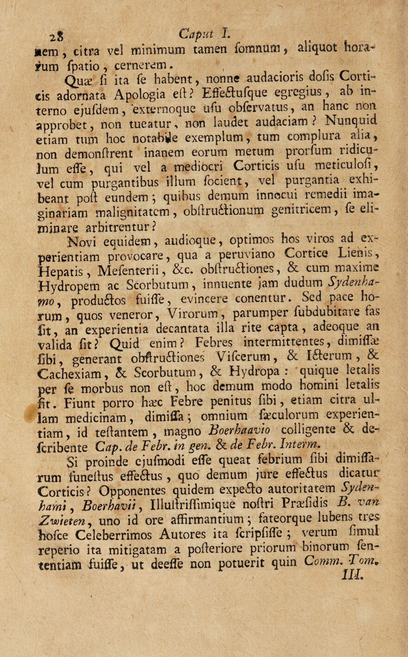 2% Caput I. nem, citra vel minimum tamen fomnum , aliquot hora¬ rum fpatio, cernerem. , . . . Qua? fi ita fe habent , nonne audacioris dolis Coi ti- eis adornata Apologia eft? Effeftufque egregius, ab in¬ terno ejufdem, 'externoque ufu obfervatus, an hanc non approbet , non tueatur ■&gt; non laudet audaciam ? Nunquid etiam tum hoc notabile exemplum, tum complura alia, non demonfirent inanem eorum metum prorium ridicu¬ lum eiTe, qui vel a mediocri Corticis ufu meticulofi, vel cum purgantibus illum fodent, vel purgantia exhi¬ beant poft eundem ; quibus demum innocui remedii ima¬ ginariam malignitatem, obllrudionum genitricem, fe eli¬ minare arbitrentur? Novi equidem, audioque, optimos hos viros ad ex¬ perientiam provocare, qua a peruviano Cortice Lienis, Hepatis, Mefenterii, &amp;c. obftru&amp;iones, &amp; cum maxime Hydropem ac Scorbutum, innuente jam dudum Sydenha- iwo, produ£los fuifle, evincere conentur. Sed pace ho¬ rum, quos veneror, Virorum, parumper fubdubitare fas fit, an experientia decantata illa rite capta, a deoque an valida fit? Quid enim? Febres intermittentes, dimiffx fibi, generant obflrudiones Vilcerum, &amp; Icterum, &amp; Cachexiam, Scorbutum, &amp; Hydropa r quique letalis per fe morbus non eft, hoc demum modo homini letalis fit. Fiunt porro h&amp;c Febre penitus fibi, etiam citra ul¬ lam medicinam, dimiifa; omnium faeculorum expeiien- tiam , id teftantem , magno Boerbaavto colligente &amp; de- feribente Gap. de Febr. tu geti. &amp; de Febr. InteYM. Si proinde cjufmodi efie queat febrium fibi dimifla- rum tuneilus effedus, quo demum jure effedus dicatur Corticis ? Opponentes quidem expeto autoritatem Syden- hami, Boerhavii, Illuitriffimique noflri Pradidis B, van Zwieten, uno id ore affirmantium; fateorque lubens tres hofce Celeberrimos Autores ita fcripfifie ; verum fimul reperio ita mitigatam a pofteriore priorum binorum fen- tentiam fuifle, ut deeffe non potuerit quin Comm.Tom.