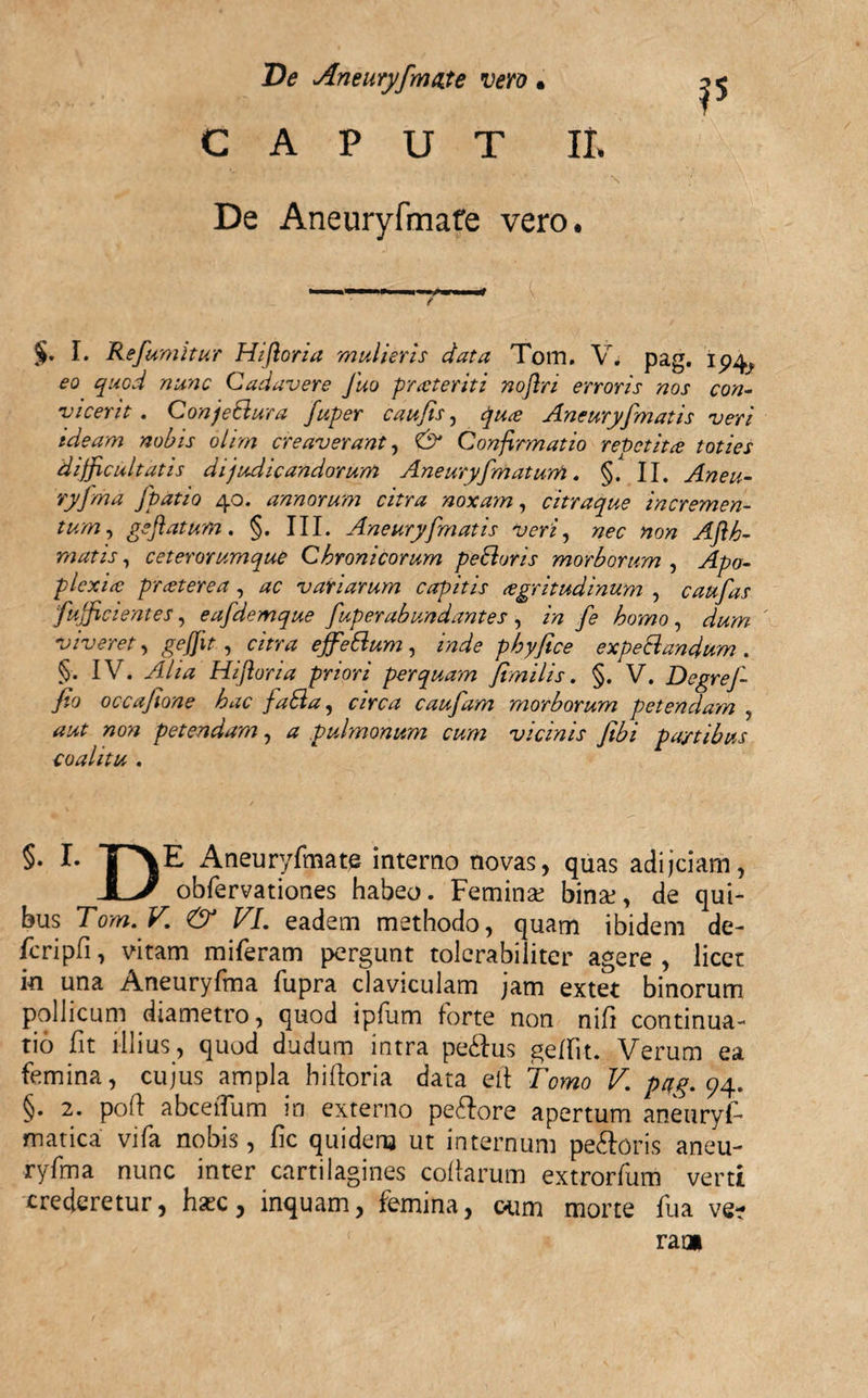 CAPUT It. De Aneuryfmate vero. §. I. Refumitur Hifloria mulieris data Tom. V. pag. i eo quod nunc Cadavere Juo praeteriti noftri erroris nos con¬ vicerit . Conjetlura fuper caufis, quae Aneuryfmatis veri ideam nobis olim creaverant, &amp; Confirmatio repetita toties difficultatis dijudicandorum Aneuryfmatum. §. II. Aneu- ryfma fpatio 40. annorum citra noxam, citraque incremen¬ tum, geflatum. §. III. Aneuryfmatis veri, nec non Aflh- matis, ceterorumque Chronicorum pedluris morborum , yJpo- p lex ia: praeterea, variarum capitis aegritudinum , caufas fufficiemes, eafdemque fuper ab undantes , fe homo , viveret, geffit, «mz ejfedlum, inde phy fice expediandum . §. IV. ^//4 Hifloria priori perquam fimilis. §. V. DegreJ- fio occafione hac fadla, &lt;r/mz caufam morborum petendam , »0» petendam, ^ pulmonum cum vicinis fibi pa/tibus coalitu . §• I- T&gt;E Aneuryfmate interno novas, quas adijeiam, obfervationes habeo. Femina; bina;, de qui¬ bus Tom.V. &lt;&amp; VI. eadem methodo, quam ibidem de- fcripfi, vitam miferam pergunt tolerabiliter agere , licet in una Aneuryfina fupra claviculam jam extet binorum pollicum diametro, quod ipfum forte non nifi continua¬ tio fit illius, quod dudum intra pe&amp;us geffit. Verum ea femina, cujus ampla hifloria data ell Tomo V. pag. 94. §. 2. pofl abceiTum in externo pe&amp;ore apertum aneuryf* matica vifa nobis, fic quidem ut internum pe&amp;oris aneu- ryfma nunc inter cartilagines collarum extrorfum verti crederetur, haec, inquam, femina, oum morte fua ve¬ rat»