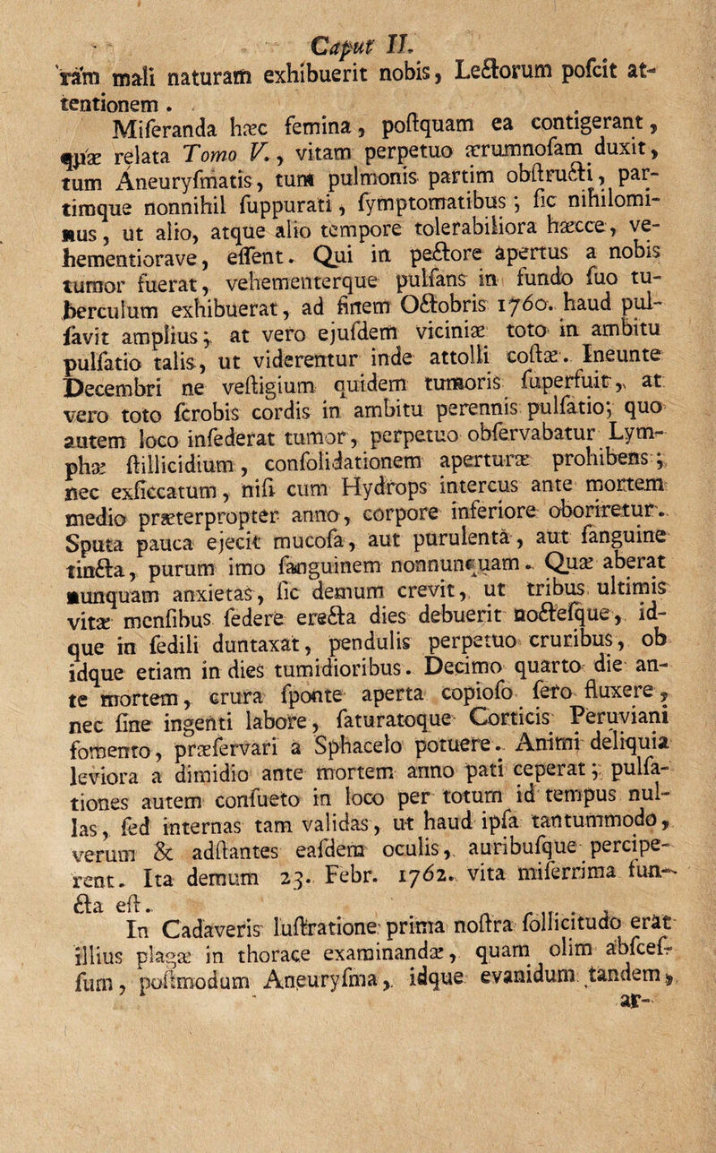 ratn mali naturaffi exhibuerit nobis, Le£k&gt;rum pofcit at¬ tentionem . Miferanda hxc femina, poftquam ea contigerant, relata Tomo V», vitam perpetuo rcrumnofam duxit, tum Aneuryfmatis, tum pulmonis partim obidru£fi, par- tiroque nonnihil fuppurati, fymptomatibus *, fic nihilomi¬ nus , ut alio, atque alio tempore tolerabiliora haecce, ve- hementiorave, edent. Qui itx pe.£tore apertus a nobis tumor fuerat, vehementerque pulfans in tundo fuo tu¬ berculum exhibuerat, ad hrtem Odlobris 1760. haud pul- favit amplius ; at vero ejufdem vicinias toto in ambitu pultatio talis, ut viderentur inde attolli collae. Ineunte Decembri ne veftigium quidem tumoris fuperfu.it,&gt; at vero toto fcrobis cordis in ambitu perennis pullatio*, quo autem loco infederat tumor, perpetuo obfervabatur Lym¬ pha ftiilicidium, confolidationem aperturae prohibens ; nec exficcatum, niti cum Hydrops intercus ante mortem medio praeterpropter anno, corpore interiore cooriretur. Sputa pauca ejecit mucofa, aut purulenta , aut fanguine tinfta, purum imo fanguinem nonnunquam. Qua! aberat nunquam anxietas, fic demum crevit, ut tribus ultimis vitae menfibus federe ere&amp;a dies debuerit noftefque, id- que in fedili duntaxat, pendulis perpetuo cruribus, ob idque etiam in dies tumidioribus. Decimo quarto die an¬ te mortem, crura fponte aperta copiofo fero fluxei e, nec hne ingenti labore , faturatoque Corticis Peruviani fomento, praefervari a Sphacelo potuere.. Animi deliquia leviora a dimidio ante mortem anno pati ceperat, pulfa- tiones autem confueto in loco per totum id tempus nul¬ las, fed internas tam validas, ut haud ipfa tantummodo, verum &amp; aditantes eafdera oculis, auribufque percipe¬ rent. Ita demum 23. Febr. 1762. vita mifermna fun- In Cadaveris luftratione.- prima noftra follicitudo erat illius plaga in thorace examinanda, quam olim abfceC- fum, poilmodum Aneuryfma,. idque evanidum tandem $ ar-