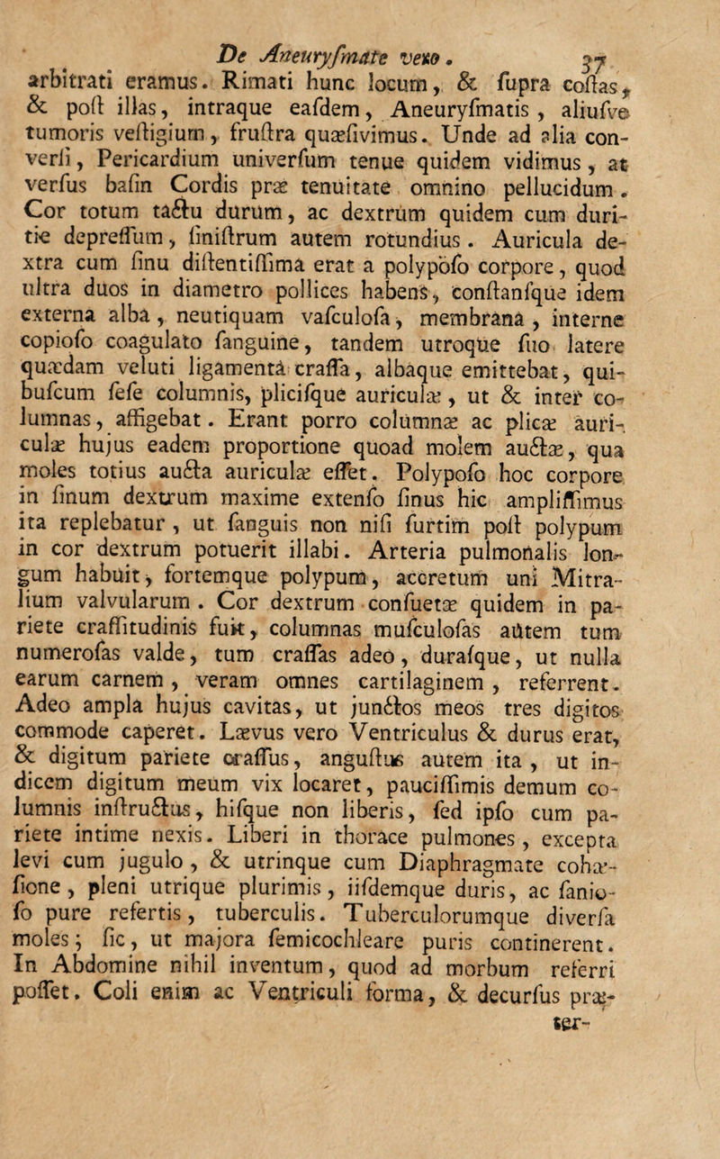 arbitrati eramus. Rimati hunc locum, &amp; dupra codas, &amp; pod illas, intraque eaddem, Aneuryfmatis , aliufv© tumoris vedigium, frudra quaefivimus. Unde ad alia con- verii, Pericardium univerfum tenue quidem vidimus, at verfus badn Cordis pra? tenuitate omnino pellucidum. Cor totum ta&amp;u durum, ac dextrum quidem cum duri¬ tie deprefliim, bnidrum autem rotundius. Auricula de¬ xtra cum finu didentidima erat a polypofo corpore, quod ultra duos in diametro pollices habens, condanfque idem externa alba , neutiquam vafculofa, membrana , interne copiofo coagulato fanguine, tandem utroque duo latere quaedam veluti ligamenta crada, albaque emittebat, qui- bufeum dede columnis, plicidque auricula , ut &amp; inter co¬ lumnas, _ affigebat. Erant porro columna? ac plica? auri¬ cula? hujus eadem proportione quoad molem au&amp;a?, qua moles totius aufta auricula? edet. Polypodo hoc corpore in dnum dextrum maxime extendo dnus hic ampliflimus ita replebatur , ut danguis non nifi durtim pod polypum in cor dextrum potuerit illabi. Arteria pulmonalis lon¬ gum habuit, fortemque polypum, accretum uni Mitra¬ lium valvularum . Cor dextrum confuetse quidem in pa¬ riete crafiitudinis fuk, columnas mufculodas aUtem tum numerodas valde, tum eradas adeo, durafque, ut nulla earum carnem, veram omnes cartilaginem, referrent. Adeo ampla hujus cavitas, ut jundtos meos tres digitos commode caperet. Laevus vero Ventriculus &amp; durus erat, &amp; digitum pariete Gradus, angudue autem ita , ut in¬ dicem digitum meum vix locaret, pauciffimis demum co¬ lumnis indru&amp;us, hidque non liberis, fed ipdo cum pa¬ riete intime nexis. Liberi in thorace pulmones, excepta levi cum jugulo, &amp; utrinque cum Diaphragmate coha’- fione, pleni utrique plurimis, iiddemque duris, ac danio- do pure refertis, tuberculis. Tuberculorumque diverfa moles; fic, ut majora femicochleare puris continerent. In Abdomine nihil inventum, quod ad morbum referri poflet. Coli enim ac Ventriculi forma, &amp; decurfus prae- ser-