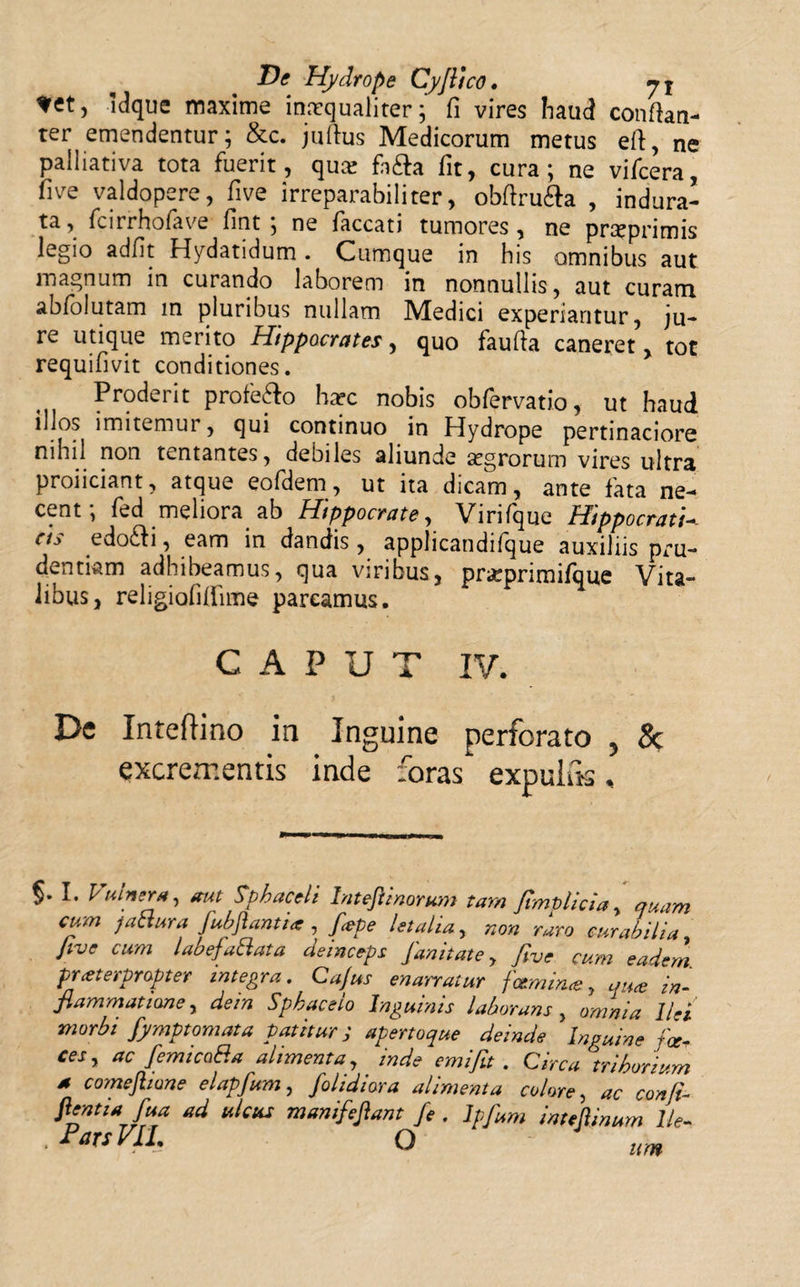 ldque maxime inmqualiter; fi vires haud conftan- ter emendentur; &amp;c. juftus Medicorum metus eft, ne palliativa tota fuerit, qua: fn&amp;a fit, cura; ne vifcera, five valdopere, five irreparabili ter, obftru&amp;a , indura¬ ta, fcirrhofave fint ; ne faecati tumores, ne prxprimis legio adfit Hydatidum. Cumque in his omnibus aut magnum in curando laborem in nonnullis, aut curam abfolutam m pluribus nullam Medici experiantur, ju¬ re utique merito Hippocrates, quo faufia caneret, tot requifivit conditiones. Proderit profe&amp;o harc nobis obfervatio, ut haud illos imitemur, qui continuo in Hydrope pertinaciore nihil non tentantes, debiles aliunde segrorum vires ultra proliciant, atque eofdem, ut ita dicam, ante fata ne¬ cent; fed meliora ab Hippocrate, Virifque Hippocrati-- ets edoefi, eam in dandis, applicandifque auxiliis pru¬ dentiam adhibeamus, qua viribus, prarprimifque Vita¬ libus, religiofiflime pareamus. CAPUT IV. De Inteftino in Inguine perforato , &amp; excrementis inde foras expulik, $' I. Vttinera, aut Sphaceli Intefiinorunt tam fimplicia, quam cum jabtura fubjiantia, fiepe letalia, non ruro curabilia five cum labefaSlata deinceps fanitate, five cum eadem praeterpropter integra. Cajus enarratur famime, qua in- fiammatiane, dein Spkaceio Inguinis laborans , omnia Ilei morbi fympt ornata patitur; apertoque deinde Inguine fa¬ ces, ac femicaP.a alimenta, inde emi fit . Circa ]'trihorium • comeftione elapfum, folidiora alimenta colore, ac confi- Jlentta fiua ad ulcus manifefiant fe. Ipfum inteftinum lle- . Pars VII. O um