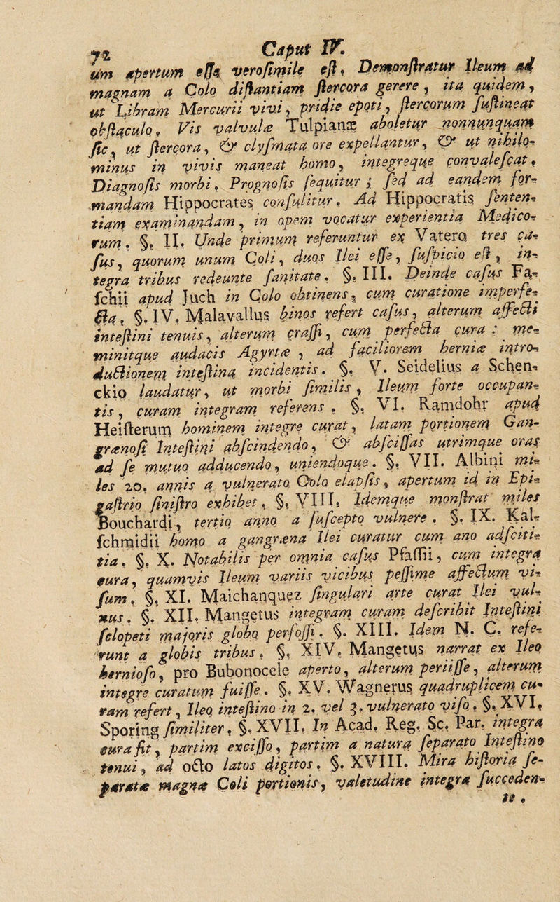 urn rienum efo mmfimh Pemonflratur Ileum ad maenam a Colo diflantiam flercora gerere , ita quidem, ut Libram Mercurii vivi y pridie epoti, flercorum fuflmeat obftqculo. Vis valvulte Tulpians aboletor nonnumquam Jlc ut flercora, &amp; clyfrnata ore expellantur, 0* ut nihilo- minus in vivis maneat homo, integreque convalejcqt. Diagnofis morbi, Prognofis [equitur; fed ad eandem for'» mandam Hippocrates confulitur. Ad Hippocratis fenten, tiam examinandam, in apem vocatur experientia Medico- rww?. §, H, LWc primum referuntur ex Vaterq /rar ^ /«j, quorum unum Coli, duos Ilei effe, fufpiao ei , in, tepra tribus redeunt e fanitate, §. III. Deinde cafus r^., fchii Juch /'» Co/o afetifflu, Wf imperfe, Ba, §.IV. Malavallus few refert cafus, alterum ajfebU inteflini tenuis, alterum c raffl, cum perfettacura : me* minitque audacis Agyrt* , ad faciliorem hernia intro, duSlionem inteflino. incidentis. §. V. Seidelius a Schem cki q laudatur, ut morbi fimi lis, Ileum forte occupari, tis, (uram integram referens. §. VI. Ramdohr apud. Hei Herum hominem integre curat, latam portionem Gan- grxnofi Inteflini nbfcindendo, &amp; abfeiffas utrimque oras ad fe mutuo adducendo, uniendoque. §, VII. Albini mtg les 20. annis a vulnerato Qolo elapfis $ apertum id tn Ept* paflrio /iniflro 'exhibet, §t VIIL Idemqne monflrat miles Bouchardi , tertio anno a Jufcepto vulnere . §. IX. 4V&amp;'* fchmidii homo a gangrena Ilei curatur cum. ano adjciti, tia . §.X Notabilis per omnia cafus Pfaffii, cim integra eura, quamvis Ileum variis vicibus pejflme ajfeclum vi-, fum. §. XI. Maichanquez fmgulari arte cuyat lies vuU MUS. §. XII, Mangetus integram curram defcnbit Inteflini felopeti majojis globo perfojfi. §. XIII. Idem N. C, refe, 'runt a globis tribus, §, XIV. Mangetus narrat ex Ileo herniofo, pro Bubonoceie aperto, alterum peni (fe, alterum integre curatum fuiffe.. §, XV. Wagnerus quadruplicem cu¬ ram refert, Ileo inteflino in 2. vel vulnerato vifo. §,_XV 1, Sporing fimiliter. §.XVII. In Acad, Reg. Sc. Par .integra eura fit, partim exeiffo, partjm a natura feparato Inteflino tenui; ad otHo latos digitos. §. XVIII. Mira hifioria fe- P arat te magna Coli portionis, valetudine integra Jucceden-