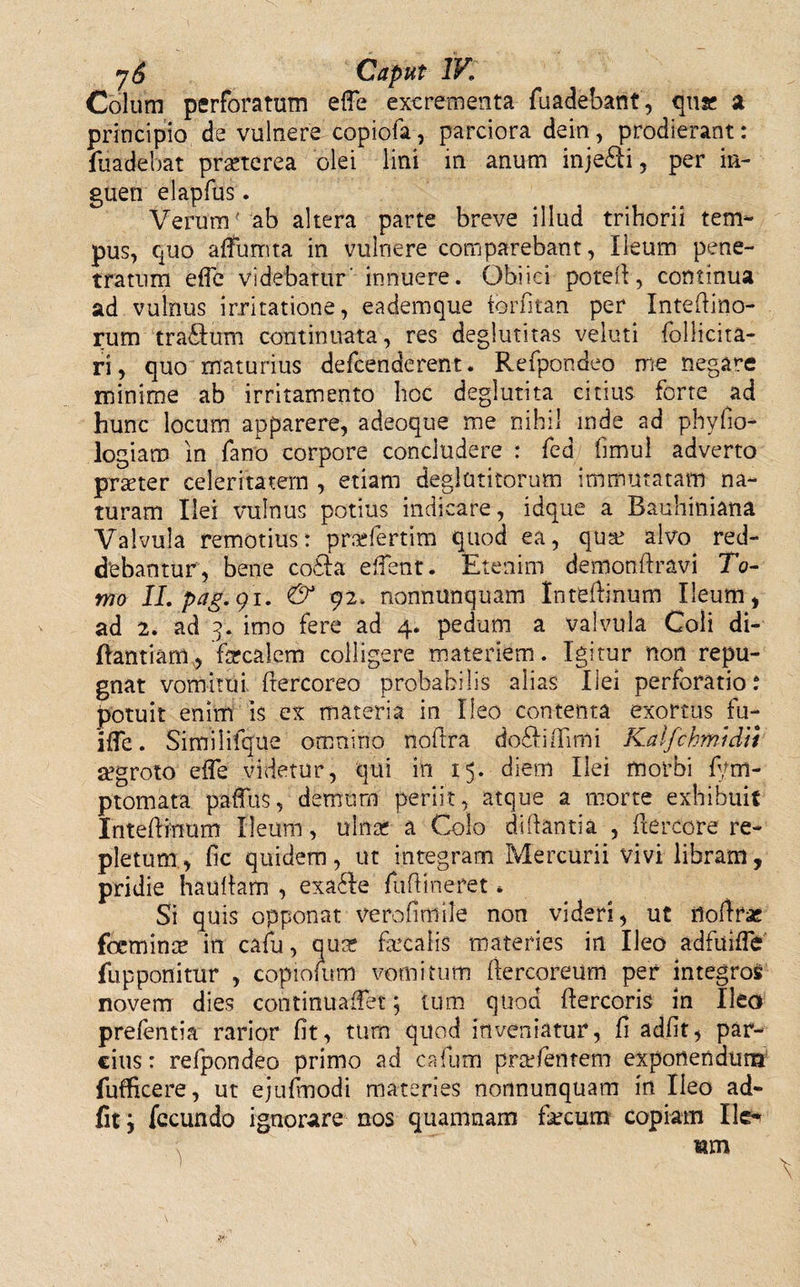 Colum perforatum efie excrementa fuadebant, qua; a principio de vulnere copiofa, parciora dein, prodierant: fuadebat praeterea olei lini in anum injedli, per in¬ guen elapfus. Verum ab altera parte breve illud trihorii tem¬ pus, quo aliumta in vulnere corriparebant, Ileum pene¬ tratum efic videbatur' innuere. Obiici potefl, continua ad vulnus irritatione, eademque forfitan per Intedino- rum traftum continuata, res deglutitas veluti follicita- ri, quo maturius defcenderent. Refpondeo me negare minime ab irritamento hoc deglutita citius forte ad hunc locum apparere, adeoque me nihil inde ad phyfio- logiam in fano corpore concludere : fed fimui adverto praeter celeritatem , etiam deglutitorum immutatam na¬ turam Ilei vulnus potius indicare, idque a Bauhiniana Valvula remotius: praefertim quod ea, qua: alvo red¬ debantur, bene codla elfent. Etenim demondravi To¬ mo ILpag.9'1. &amp; 92. nonnunquam Intedinum Ileum, ad 2. ad 3. imo fere ad 4. pedum a valvula Coli di- ftantiam, farcalem colligere materiem. Igitur non repu¬ gnat vomitui dercoreo probabilis alias Ilei perforatio: potuit enim is ex materia in Ileo contenta exortus fu- ifle. Simiiifque omnino nodra dofliffimi Kalfchmidii aegroto efle videtur, qui in 15. diem Ilei morbi fym- ptomata paffus, demum periit, atque a morte exhibuit Intediuum Ileum, ulna? a Colo didantia , (lerccre re¬ pletum, fic quidem, ut integram Mercurii vivi libram, pridie haudam , exa6Ie fudineret, Si quis opponat vero fini ile non videri, ut flodras fcicmince in cafu, qua? faecalis materies in Ileo adfuiffe' fupponitur , copiofum vomitum dercoreum per integros novem dies continuaifet; tum quod dercoris in Ileo prefentia rarior fit, tum quod inveniatur, fi adfit, par¬ cius : refpondeo primo ad cafum praetentem exponendum fufficere, ut ejufinodi materies nonnunquam in Ileo ad¬ fit j fecundo ignorare nos quamnam fkcum copiam Ik- ; um