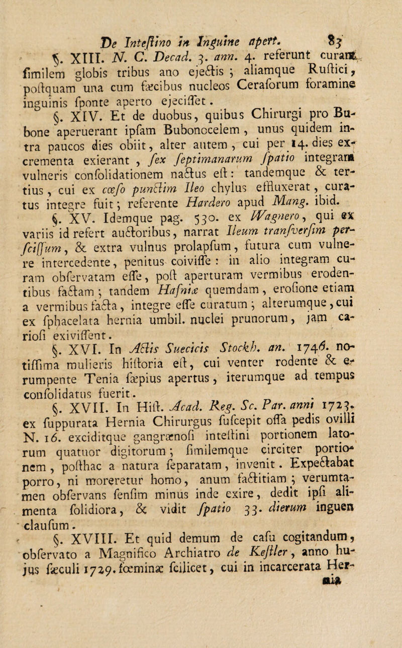 XIII. N- C. Decad. 3. ann. 4. referunt curant, fimilem globis tribus ano eje£tis , aiiamque Rufiici , pofiquam una cum fecibus nucleos Ceraforum foramine inguinis fponte aperto ejeciffet. §. XIV. Et de duobus, quibus Chirurgi pro Bu¬ bone aperuerant ipfam Bubonocelem , unus quidem in¬ tra paucos dies obiit, alter autem, cui per 14. dies ex¬ crementa exierant , fex feptimanarum Jpatio integram vulneris confolidationem naftus eft: tandemque &amp; ter¬ tius , cui ex ccefo punthwi Ileo chylus effluxerat, cura¬ tus integre fuit *, referente Hardero apud Mang. ibid. XV. Idemque pag. 530. ex Wagnero, qui sx variis id refert au&amp;oribus, narrat Ileum tranfverfim per- fciffum, &amp; extra vulnus prolapfum, futura, cum vulne¬ re intercedente, penitus coiviffe : in alio integram cu¬ ram ohfervatam effe, poft aperturam vermibus eroden¬ tibus fa£tam *, tandem Hafnitf quemdam, erofione etiam a vermibus fafta, integre effe curatum \ alterumque ,cui ex fphacelata hernia umbil. nuclei prunorum, jam ca- riofi exiviffent. §. XVI. In AElh Suecicis Stockh. an. 1746. no- tillima mulieris hiftoria efi, cui venter rodente &amp; Qt rumpente Tenia fepius apertus, iterumque ad tempus confolidatus fuerit. §. XVII. In Hili. Aead. Reg. Sc. Par. anni 1723. ex fuppurata Hernia Chirurgus fufcepit offa pedis ovilli N. 16. exciditque gangrcenofi intelfini portionem lato¬ rum quatuor digitorum; fimilemque circiter portio* nem , pofthac a natura feparatam, invenit. Expe&amp;abat porro, ni moreretur homo, anum ta£titiam ; verumta- men obfervans fenfim minus inde exire, dedit ipfi ali¬ menta folidiora, &amp; vidit /patio 33. dierum inguen claufum. §. XVIII. Et quid demum de cafu cogitandum, obfervato a Magnifico Archiatro de Kejller, anno hu¬ jus feculi 1729. fceminse fcilicet, cui in incarcerata Her¬ oi*