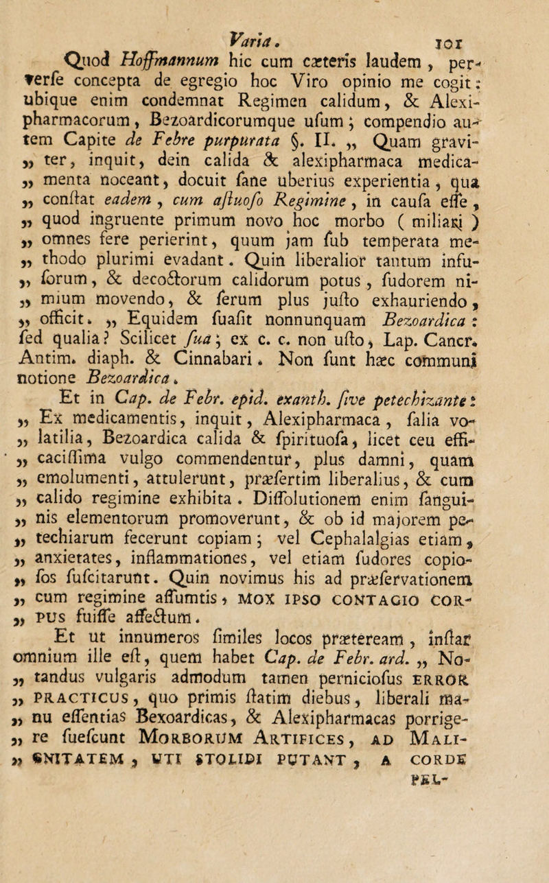 Quod Hoffmannum hic cum exteris laudem , per* ?erfe concepta de egregio hoc Viro opinio me cogit: ubique enim condemnat Regimen calidum, &amp; Alexi- pharmacorum, Bezoardicorumque ufum ; compendio auc¬ tem Capite de Febre purpurata §. IL „ Quam gravi- ,, ter, inquit, dein calida &amp; alexipharmaca medica- „ menta noceant, docuit fane uberius experientia, qua conflat eadem , cum aftuofo Regimine , in caufa effe , „ quod ingruente primum novo hoc morbo ( miliari ) „ omnes fere perierint, quum jam fub temperata me- „ thodo plurimi evadant. Quin liberalior tantum infu- „ forum, &amp; deco&amp;orum calidorum potus, fudorem ni- „ mium movendo, &amp; ferum plus jufio exhauriendo, „ officit» „ Equidem fuafit Uonnunquam Bezoardica: fed qualia? Scilicet fua\ ex c. c. non ufto, Lap. Cancr* Antim. diaph. &amp; Cinnabari* Non funt haec communi notione Bezoardica * Et in Cap. de Febr. epid. exanth. five petechizante i „ Ex medicamentis, inquit, Alexipharmaca, falia vo- „ latilia, Bezoardica calida &amp; fpirituofa, licet ceu effi- „ caciflima vulgo commendentur, plus damni, quam „ emolumenti, attulerunt, prxfertim liberalius, &amp; cum 3, calido regimine exhibita . Diflolutionem enim fangui- 3, nis elementorum promoverunt, &amp; ob id majorem po ,, techiarum fecerunt copiam; vel Cephalalgias etiam, „ anxietates, inflammationes, vel etiam fudores copia- „ fos fufeitarunt. Quin novimus his ad pr&amp;fervationem „ cum regimine aflumtis &gt; Mox ipso contagio cor- ,, pus fuiffe affe&amp;um* Et ut innumeros fimiles locos pmeream , inflat omnium ille efl:, quem habet Cap. de Febr. ard. „ No- 3, tandus vulgaris admodum tamen perniciofus error 3, practicus , quo primis flatim diebus, liberali ma- „ nu eflentias Bexoardicas, &amp; Alexipharmacas porrige- 5, re fuefeunt Morborum Artifices, ad Mali- „ «NITATEM , UTI STOLIDI PUTANT , A CORDE PE i.-