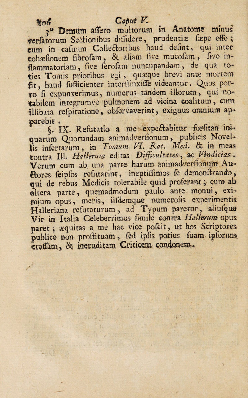 HoS Caput V. 4 . 5° Demum affero multorum in Anatome minus terfatorum Senionibus diffidere, prudentiae farpe effe ; c;um in cafuum Collatoribus haud defmt, qui inter eohaffionem fibrofam, &amp; aliam five mucofam , five in¬ flammatoriam , five ferofam nuncupandam, de qua to¬ ties Tomis prioribus egi , quaeque brevi ante mortem fit, haud fufficienter interllinxiffe videantur. Quos por¬ ro fi expunxerimus, numerus tandem illorum, qui no¬ tabilem integrumve pulmonem ad vicina coalitum, cum illibata refpiratione, obfervaverint, exiguus omnium ap¬ parebit - . §. IX. Refutatio a me expe&amp;abitur forfitan ini¬ quarum Quorundam animadverfionum, publicis Novel¬ lis infertarum, in Tomum VI. Rat. Rled. &amp; in meas, tontra 111. Hallevum editas Difficultates, ac Vindici cis** Verum cum ab una parte harum animadverfionum Au¬ siores feipfos refutarint, ine pti firmos fe demonfirando * qui de rebus Medicis tolerabile quid proferant; cum ah ©Itera parte, quemadmodum paulo ante monui, exi¬ mium opus, meris, iifdemque numerofis experimentis Halleriana refutaturum, ad Typum paretur, aliufque Vir in Italia Celeberrimus fkniie contra Hallcrum opus paret; equitas a me hac vice pofcit, ut hos Scriptores publice non proftituam, fed ipfis potius fuam ipforiur* craffam, &amp; ineruditam Gmicem carbonem.