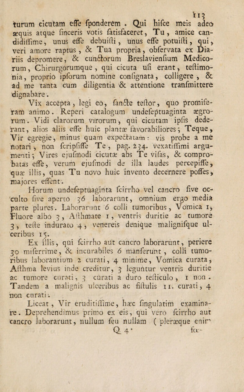 turum cicutam efle fponderem . Qui hifce meis adeo sequis atque Tineeris votis fatisfaceret, Tu, amice can- didiffime, unus efle debuifti, unus effe potuifti, qui, veri amore raptus, &amp; Tua propria, obfervata ex Dia¬ riis depromere, &amp; cun&amp;orum Breslavienfmm Medico¬ rum , Chirurgorumque , qui cicuta ufi erant, teftimo- nia, proprio ipforum nomine conlignata, colligere , &amp; ad me tanta cum diligentia &amp; attentione tranfmittere dignabare. Vix accepta, legi eo, fan6ie teftor, quo promife- ram animo. Reperi catalogum undefeptuaginta aegro¬ rum . Vidi clarorum virorum, qui cicutam ipfis dede¬ rant, alios aliis effe huic planta favorabiliores ; Teque, Vir egregie , minus quam expedtaiam : vis probe a me Potari, non fcripfifle Te , pag. 294. vexatiffimi argu¬ menti; Vires ejufmodi cicutae abs Te vifas, &amp; compro¬ batas effe, verum ejufmodi de illa laudes percepiffe, qux illis, quas Tu novo huic invento decernere poffes, majores edent. Horum undefeptuaginta fcirrho vel cancro five oc¬ culto live aperto 36 laborarunt, omnium ergo media parte plures. Laborarunt 6 colli tumoribus, Vomica 1, Fluore ajbo 3 , Allhmate 1, ventris duritie ac tumore 3, te (I e induraro 4, venereis denique malignifque ul¬ ceribus 15. Ex illis, qui fcirrho aut cancro laborarunt, periere 30 nuferrime, &amp; incurabiles 6 manferunt , colli tumo¬ ribus laborantium 2 curati, 4 minime, Vomica curata, Afthma levius inde creditur, 3 leguntur ventris duritie ac tumore curati, 3 curati a duro tediculo , 1 non. Tandem a malignis ulceribus ac Mulis ii. curati, 4 non curati; Liceat, Vir eruditiffime, hiec fingulatim examina¬ re. Deprehendimus primo ex eis, qui vero fcirrho aut cancro laborarunt, nullum feu nullam ( pleraeque enir Q. 4 * ^