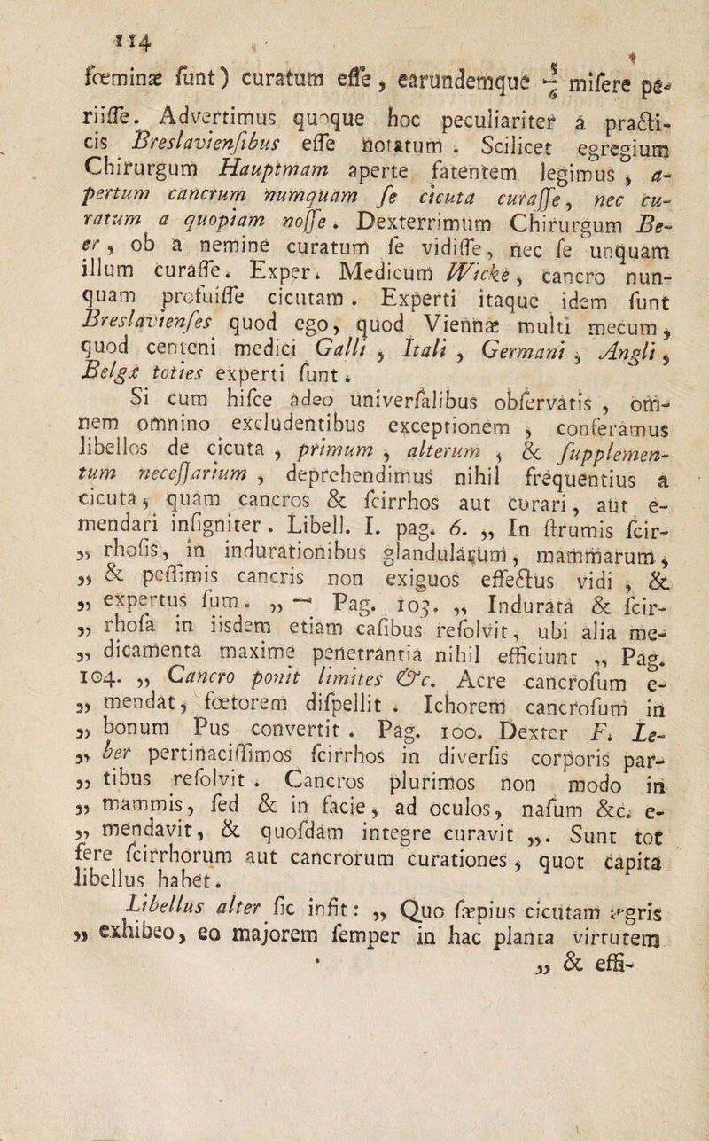 f 14 * fceminas funt) curatum efe, earundemqtie ^ mifere riifle. Advertimus quaque hoc peculiariter a prafti- cis Breslavienfibus efle notatum . Scilicet egregium Chirurgum Hauptmam aperte fatentem legimus^ a- pertum cancrum numquam fe cicuta curare, nec cu¬ ratum a quopiam noffe. Dexterrimum Chirurgum JBe~ e/ 9 °b a nemine curatum fe vidifle, nec fe unquam illum curafle* Exper* IVledicum FFtcJte, cancro nun- quam profui fle cicutam . Experti itaque idem funt Breslavienfes quod ego, quod Viennae multi mecum5 quod centeni medici Calli , Itali , Germani , Jlngli 5 Belgx toties experti funt i Si cum hifce adeo univerfalibus obfervatis , om¬ nem omnino excludentibus exceptionem , conferamus libellos de cicuta , primum y alterum y &amp; Jupplemen- tum necejjarium , deprehendimus nihil frequentius a cicutay quam cancros &amp; fcirrhos aut curari, aut e- mendari infigmter. Libell. I. pag. 6. „ In ftrumis fcir- 3, rhofis, in indurationibus glandularum, mammarum, „ &amp; peffimis cancris non exiguos effeStus vidi , &amp; 3, ex pe itus fum. ,, Pag. 109. ,, Indurata &amp; fcir- 3, rhofa in iisdem etiam cafibus refolvit, ubi alia rae- 3, dicamenta maxime penetrantia nihil efficiunt „ Pag. i°4- Cancro ponit limites &amp;c. Acre cancrofum e- 3, mendat, foetorem difpellit . Ichoreffi cancrofum in 3, bonum Pus convertit . Pag. 100. Dexter Fi Le- 3, ber pertinaciffimos fcirrhos in diverfis corporis par- 3, tibus refolvit . Cancros plurimos non modo in 3, mammis, fed &amp; in facie, ad oculos, nafum &amp;6 e- 3, menda vi t, &amp; quofdam integre curavit „. Sunt tot fere fcirrhorum aut cancrorum curationes 3 quot capita libellus habet. Libellus alter fle inflt: „ Quo fepius cicutam v-gris exhibeo&gt; eo majorem femper in hac planta virtutem • 33 &amp; effi- n