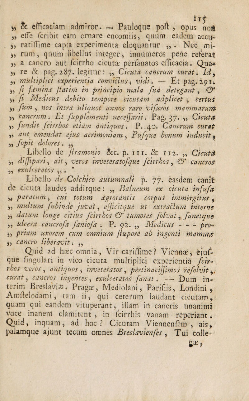 Sc efficaciam admiror. — Pauloque pofl , opus not „ effe fcribit eam ornare encomiis, quum eadem accu- ratiffime capta experimenta eloquantur „ . Nec mi- 3, rum, quum libellus integer, innumeros pene referat 3, a cancro aut fcirrho cicuta: perfanatos efficacia. Qua* „ re &amp; pag. 287. legrtur: *, Cicuta cancrum curat. Idy multiplici experientia conviExus, vidi. — Et pag. 291. ,, fi feminx /latim in principio mala fua detegant, &amp; 3, fi Medicus' debito tempore cicutam adplicet 3 certus 3, funi , nos intra uliquot annos raro vifuros mammarum 3, cancrum . Et fupplementi necefjarii. Pag. 37. „ Cicuta 3, fundit fcinbos etiam antiquos. P. 40. Cancrum curat 3, emendat ejus acrimoniam, Pufque bonum inducit $ 3, fopit dolores. „ Libello de Jlramonio &amp;c. p. m. &amp; 112. „ Cicuta 3, dijfipari, #/7, woy inveteratofque fcinbos, cancros 3, exulceratos „ . Libello ^ Colchico autumnali p. 77. easdem canit de cicuta laudes additque: ,, Balneum ex cicuta infufa 34 paratum 3 r«/ totum aegrotantis corpus immergitur, 3, multum fnbinde juvat, ejficitque ut extratlum interne 33 datum longe citius fcinbos &amp; tumores folvat , fanetque 3, ulcera cancrofa faniofa . P. 92. ,, Medicus-/&gt;ro- 33 pnam uxorem cum omnium jiupore ab ingenti mammet 3, cancro liberavit i „ Quid ad haec omnia, Vircariffime? Viennae* ejuf- que fmgulari in vico cicuta multiplici experientia fctr~ rbos veros, antiquos, inveteratos, pertinaci fimos refolvit,, curat y cancros ingentes, exulceratos fanat. — Dum in- terim Breslaviac. Pragae, Mediolani, Parifiis, Londini * Amflelodami, tam ii, qui ceterum laudant cicutam, quam qui eandem vituperant, illam in cancris unanimi voce inanem clamitent , in fcirrhis vanam reperiant. Qjiid, inquam, ad hoc? Cicutam Viennenfem , ais, palamque ajunt tecum omnes Breslavienfes, Tui colle¬ ga:,