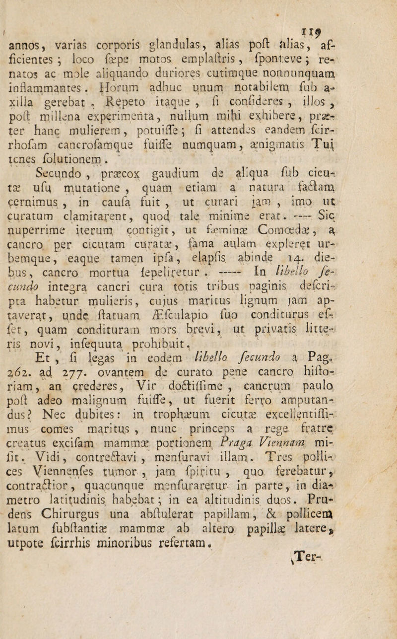 I ny annos, varias corporis glandulas, alias poft alias, af¬ ficientes ; loco fa?pe motos emplaftris, fponteve; re¬ natos ac mole aliquando duriores cutimque nonmunquam inflammantes. Horum adhuc imum notabilem fub a- xilia gerebat . Repeto itaque , fl confideres , illos , pofl millena experimenta, nullum mihi exhibere, pras- ter hanc mulierem, potuifle; fi attendes eandem fcir- rhofam cancrofamque fuifle numquam, aenigmatis Tu^ icnes fbiutionem. Secundo , praecox gaudium de aliqua fub cicu¬ ta.’ ufu mutatione , quam etiam a natura fa£Iam Cernimus , in caufa fuit , ut curari um , imo ut curatum clamitarent, quoc} tale minime erat. —- Sic nuperrime iterum contigit, ut heminae Comoeda?, a cancro, per cicutam curata?, fama aulam expleret ur¬ bemque, eaque tamen ipfa, elapfis. abinde 14. die¬ bus &gt; cancro mortua fepeliretur . - In libello fe¬ cundo integra cancri cura totis tribus paginis deleri-■ pta habetur mulieris, cujus maritus lignum jam ap¬ taverat, unde flatuam iEfculapio fuo conditurus ef-. fet, quam condituram mors brevi, ut privatis litte¬ ris novi, infequuta prohibuit. Et , fl legas in eodem libello fecundo a Pag. 262. ad 277. ovantem de curato pene cancro hiflo- riam, an crederes, Vir doftiflime , cancrum paulo pofl: adeo malignum fuifle, ut fuerit ferro amputan¬ dus? Nec dubites: in trophaium cicuta? excellentifli- mus comes maritus , nuuc princeps a rege fratre creatus excifam mammae portionem Fraga Viennam mi¬ lito Vidi, contreilavi , menfuravi illam. Tres polli¬ ces Viennenfes tumor , jam (picitu , quo ferebatur, contradHor, quacunque men fur aretur in parte, in dia¬ metro latitudinis habebat; in ea altitudinis duos. Pru¬ dens Chirurgus una abflulerat papillam, &amp; pollicem latum fubflantia? mamma? ab altero papilla? latere $ utpote fcirrhis minoribus refertam.