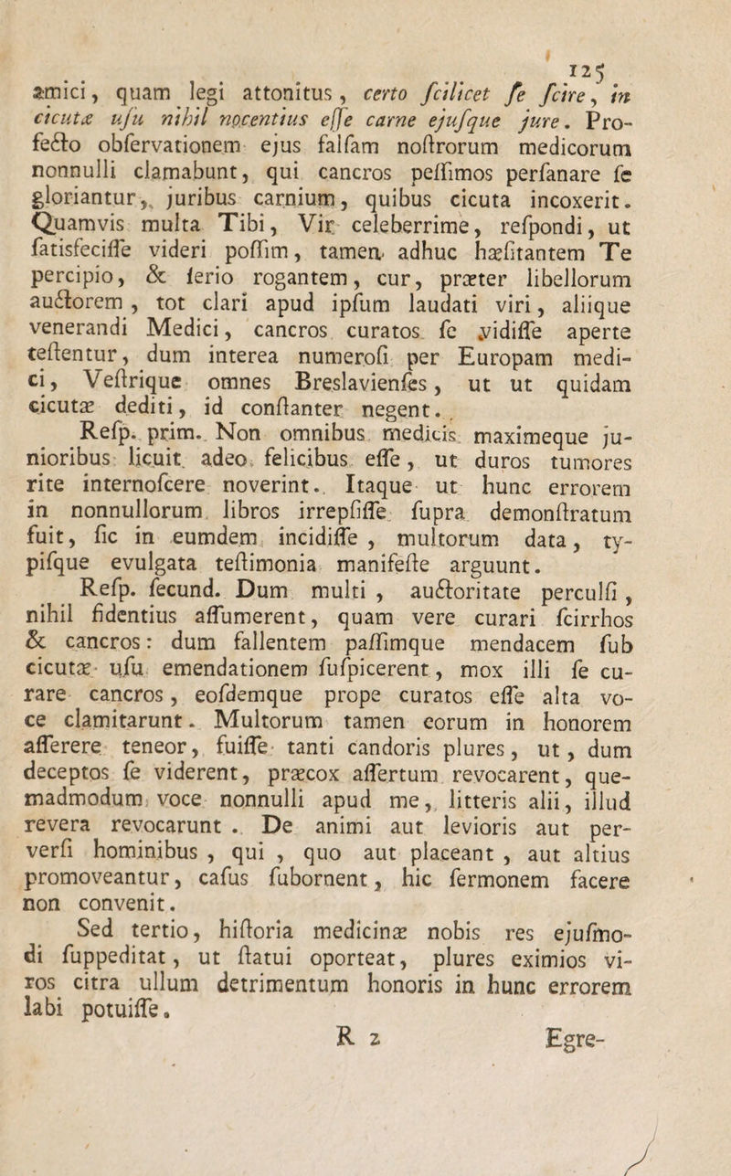 amici, quam legi attonitus, certo fcllicet fe fctre, in ctcutx uju nihil nocentius efje carne ejufque jure. Pro- fefto obfervationem ejus falfam noflrorum medicorum nonnulli clamabunt, qui cancros peffimos perfanare fe glorianturjuribus carnium, quibus cicuta incoxerit. Quamvis multa Tibi, Vir celeberrime, refpondi, ut fatisfeciffe videri pofTirn, tamen.- adhuc hasfitantem Te percipio, &amp; lerio rogantem, cur, praster libellorum au£lorem , tot clari apud ipfum laudati viri, aliique venerandi Medici, cancros curatos fe .vidiffe aperte reflentur, dum interea numerofi per Europam medi¬ ci, Veflrique omnes Breslavienfes, ut ut quidam cicutas dediti, id conflanter negent. Refp. prim. Non omnibus medicis maximeque ju¬ nioribus licuit adeo felicibus efle, ut duros tumores rite internofcere noverint. Itaque ut hunc errorem in nonnullorum libros irrepfifle fupra demonftratum fuit, fic in eumdem incidiffe , multorum data, ty- pifque evulgata teflimonia manifefle arguunt. Refp. fecund. Dum multi , auftoritate perculfi , nihil fidentius affumerent, quam vere curari fcirrhos &amp; cancros: dum fallentem pa/Timque mendacem fub cicutas ufu emendationem fufpicerent, mox illi fe cu¬ rare cancros, eofdemque prope curatos effe alta vo¬ ce clamitarunt. Multorum tamen eorum in honorem afferere teneor, fuifle tanti candoris plures, ut, dum deceptos fe viderent, prascox affertum revocarent, que¬ madmodum voce nonnulli apud me, litteris alii, illud revera revocarunt . De animi aut levioris aut per- verfi hominibus , qui , quo aut placeant , aut altius promoveantur, cafus fubornent, hic fermonem facere non convenit. Sed tertio, hifloria medicinas nobis res ejufmo- di fuppeditat, ut flatui oporteat, plures eximios vi¬ ros. citra ullum detrimentum honoris in hunc errorem labi potuiffe. R z Egre-