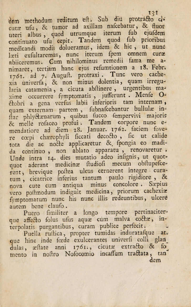 cidm methodum reditum 'eft. Sub diu protr^&o cl* cutce ufu, & tumor ad axillam nafcebatur, & fluor uteri albus , quod utrumque iterum fub ejufdem continuato ufu cepit. Tandem quod fub prioribus medicandi modis dolueramus, idem & hic , ut nunc lceti exfultaremus, nunc iterum fpem omnem cura* abiiceremus. Gum nihilominus remedii fama me a- nimaret, tertiam hanc ejus refumtionem a 18. Febri 1761. ad 7. Auguft. protraxi . Tunc vero cache¬ xia univerfa, & non minus dolentia, quam irregu¬ laria catamenia, a cicuta abflinere , urgentibus maj xime occurrere fymptomatis , juflerunt . Menfe ftobri a gena verfus labii inferioris tam internam, quam externam partem 5 fubnafcebantur bullula . in- flar phly&amarum , quibus fucco fempervivi majoris & meile rofaceo profui i Tandem corpore. nunc mendatiore ad diem 28. Januar. 17^2. faciem fove¬ re coepi chaerophyli ficcati decofto , fic ut calide tota die ac no6fe applicaretur &. fpongia eo madi¬ da continuo > non ablato apparatu , renovaretur * Unde intra 14. dies mutatio adeo infignis, ut quot¬ quot aderant medicina; ftudiofi mecum obflupefce- rent, brevique poftea ulcus cernerent integre cura¬ tum , cicatrice inferius tantum paulo rigidiore , & nova cute cum antiqua minus concolore * S&pius vero poflmodum indiguit medicina, priorum cachexiae fymptomatum nunc his nunc illis redeuntibus, ulcere autem bene claufo. Puero fimiliter a longo tempore pertinaciter- que affe&o folus ufus aqua; cum malva coftie, in¬ terpolatis purgantibus, curam publice perfecit; Puella ruflica, propter tumidas induratafque at-- que hinc inde foede exulcerantes univerfi colli glari_ dulas, sflate anni 1761;, cicuta; extra&o & fo^ mento in noftro Nofocomio incaflum tra&ata, tan dem