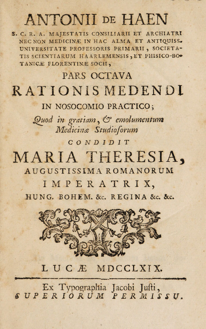 ANTONII de HAEN S. C. R. A. MAJESTATIS CONSILIARII ET ARCHIATRI NEC NON MEDICINiE IN HAC ALMA ET ANTIQUISS- UNIVERSITATE PROFESSORIS PRIMARII , SOCIETA¬ TIS SCIENTIARUM FI A ARLEMENSIS , ET PHISICO-BG* TANICiE FLORENTINAE SOCII , PARS OCTAVA RATIONIS MEDENDI IN NOSOCOMIO PRACTICO; Quod in gratiam, &amp; emolumentum Medicina Studioforum CONDIDIT MARIA THERESIA, AUGUSTISSIMA ROMANORUM IMPERATRIX, HUNG. BOHEM-fc. REGINA &amp;c. &amp;c. LUCI MDCCLXIX, ii IWiiill ■ ■ i . — .. . ... — ' Ex Typo^raphia Jacobi Jufti, SUPERIORUM PERMISSU.