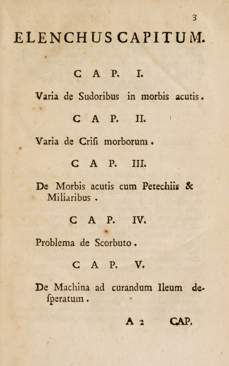 ELENCHUS CAPITUM. C A P. I. Varia de Sudoribus in morbis acutis. GAP. II. 1 Varia de Crifi morborum . C A P. III. ♦ t De Morbis acutis cum Petechiis & Miliaribus . GAP. IV. Problema de Scorbuto. C A P. V. De Machina ad curandum Ileum de* fperatum. A 2 GAP.