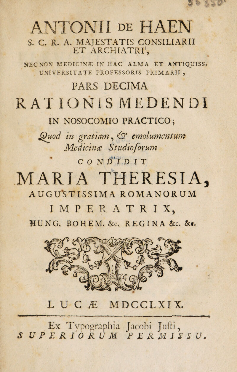 ANTONII de HAEN S. C. R. A. MATESTATIS CONSILIARII ET ARCHIATRI1, NEC NON MEDICTWE IN HAC ALMA ET AMTIQUISS. UNIVERSITATE PROFESSORIS PRIMARII y PARS DECIMA RATIONIS MEDEN D IN NOSOCOMIO PRACTICO; Quod in gratiam, & emolumentum Medicina Studioforum I /Vi CONDIDIT MARIA THERESIA, AUGUSTISSIMA ROMANORUM IMPERATRIX, HUNG. BOHEM. &c. REGINA &c. &*. LUCf MDCCLXIX. Ex Typographia Jacobi juiti, S UPER10RUM PERMISSU.