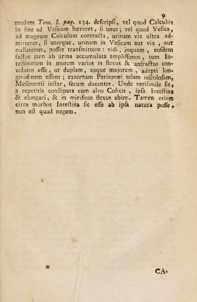 modum Tom. T. pag* 134. defcripfi, vel quod Calculus in fine ad Veficam hcereret, fi unus; vel quod Vefica, ad magnum Calculum contra&a, urinam vix ultra ad¬ mitterer, fi uterque, urinam in Veficam aut vix , aut nullatenus, pollet tranfmittere : vidi, inquam , eofdem fa£fos cum ab urina accumulata ampliflimos , tum In- tedinorum in morem varios in flexus & anfra&us con¬ volutos ede , ut duplam, eaque majorem , adepti lon¬ gitudinem edent ; externam Peritonei telam cellulofam, Mefenterii indar, fecum ducentes. Unde verifimile fit, a repetitis condipata cum alvo Colicis , ipfa Inteflina &. elongari, & in mirificos flexus abire. Tamen etiam citra morbos Intedina fic effe ab ipfa natura poffe, non ed quod negem. /