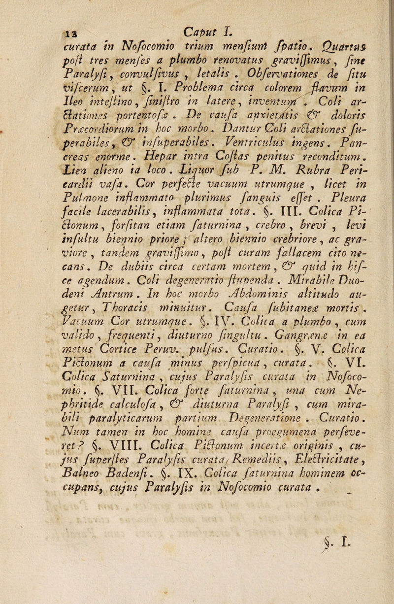 13 Caput I. curata tn Nofocomio trium menfiurrt fpatio. Quartus pofi tres menfes a plumbo renovatus gravi (fimus, fme Paralyfi, convulfivus , letalis . Obfervatioyies de fitu vijcerum, ut §. I. Problema circa colorem flavum in Ileo intejlino, finijIro in latere, inventiv/yf '. Coli ar- Ed at ion es portentofies . De caufa ayixietAtis & doloris Prxcordiorum i72 hoc morbo . Dantur Coli avolationes fu- perabiles, & infuperabiles. Ventriculus ingens. P/zw- enorme. Hepar intra Gojlas penitus reconditum. alieno ia loco . Liquor fub P. M. Rubra Peri¬ cardii vafa. Cor perfetle vacuum utrumque , //Vo? /» Pulmone inflammato plurimus [anguis effet . Pleura facile lacerabilis, inflammata tota. §. III. Colica Pi¬ ctonum , forfitan etiam faturnina , crebra, , /oiy infultu biennio priore ; altero biennio crebriore, ac gra¬ viore , tandem gravi [fimo, pofl curam fallacem cito ne¬ cans . Do dubiis circa certam mortem, CV /yw/J /pz hif- ce agendum. Coli degeneratio flupenda . Mirabile Duo¬ deni Antrum. I?z /wo morbo Abdominis altitudo au¬ getur } Thoracis minuitur. Caufa fubitaneti mortis. Vacuum Cor utrumque. §. IV. Colica a plumbo , f#??? valido , frequenti, diuturno fingultu . Gangrtm& in ea metus Cortice Peruv. pulfus. Curatio. §. V. Colica P i edonum a caufa minus perfpicua , curata. ^. VI. Colica Satumina , cuius Paralyfis curata in Nofoco¬ mio . §. VII. Colica forte faturnina, «pz# r&.ppz iVo- phritide calculofa, CV diuturna Paralyfi , f^ppz mira¬ bili paralyticarum partium Degeneratione. Curatio. Num tame>i ht hoc homine caufa proegurnena perfeve- m ? §. VIII. Colica P Udonum incerta originis , fuperjles Paralyfis curatqyRemediis, EI eElri citate y Balneo Badenji. §. IX. Colica faturnina hominem oc¬ cupans, cujus Paralyfis in Nofocomio curata .