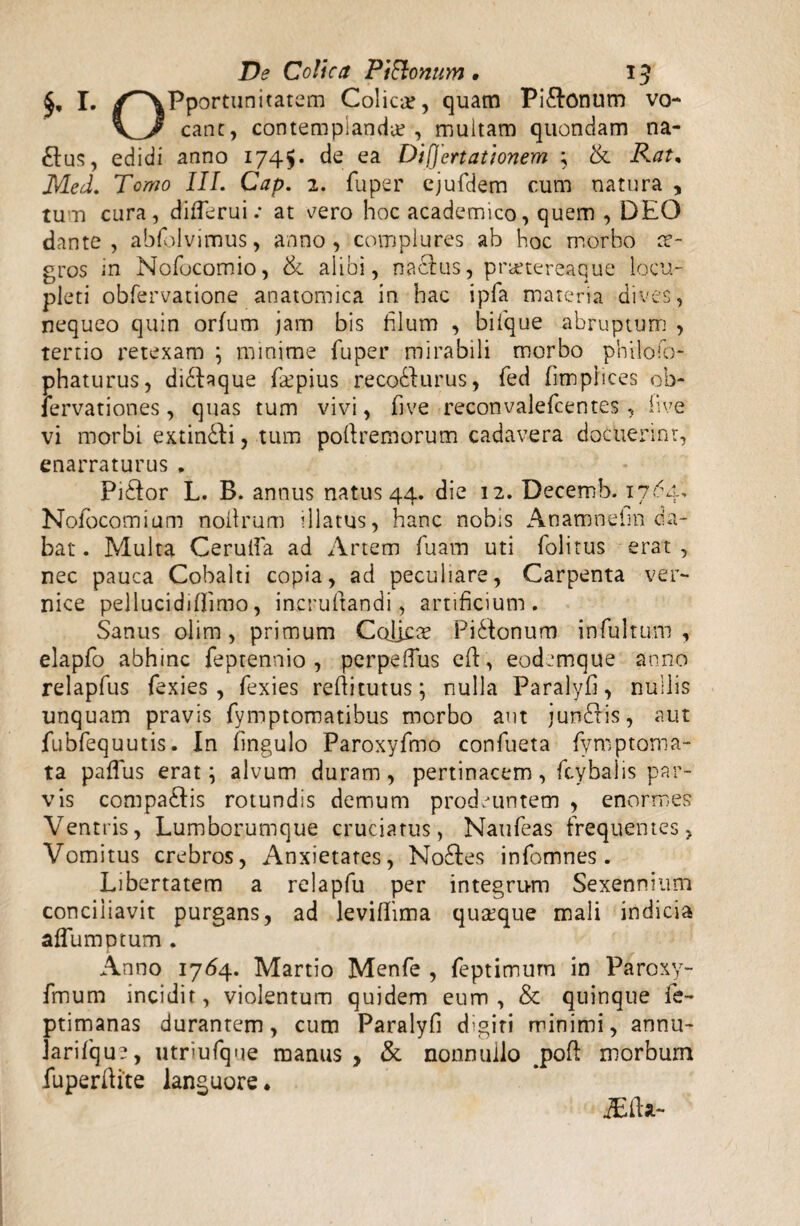 £, I. /^‘XPportunitatem Colica, quam Pi&onum vo- cane, contemplanda?, multam quondam na- £tus, edidi anno 1745* de ea Differtationem ; & Rat% Med. Tomo III. Cap. 2. fuper ejufdem cum natura , tum cura, difTerui .* at cero hoc academico, quem , DEO dante, abfolvimus, anno, complures ab hoc morbo ae¬ gros in Nofocomio, & alibi, nactus, prauereaque locu¬ pleti obfervatione anatomica in hac ipfa materia dives, nequeo quin orfum jam bis filum , bifique abruptum , tertio retexam ; minime fuper mirabili morbo philoso¬ phaturus ? didlaque f&pius reco&urus, fed fimphees oh- lervationes, quas tum vivi, five reconvalefcentes, five vi morbi extinbfi, tum pofiremorum cadavera docuerint, enarraturus „ Pidtor L. B. annus natus 44. die 12. Decemb. 17^4, Nofocomium noilrum illatus, hanc nobis Anamneim da¬ bat . Multa Cerulfa ad Artem fuam uti folitus erat , nec pauca Cobalti copia, ad peculiare, Carpenta ver** nice pelluci diffinio, iacruftandi, artificium. Sanus olim , primum Colica PiStonum infultum , elapfo abhinc feptennio , perpefius eft, eodemque anno relapfus fexies , fexies refiitutus \ nulla Paralyfi, nullis unquam pravis fymptomatibus morbo aut jundris, aut fubfequutis. In fingulo Paroxyfmo confueta fymptoma- ta paflus erat \ alvum duram, pertinacem, fcybaiis par¬ vis compa&is rotundis demum prodeuntem , enormes Ventris, Lumborumque cruciatus, Naufeas frequentes, Vomitus crebros, Anxietates, Noftes infomnes. Libertatem a relapfu per integrum Sexennium conciliavit purgans, ad leviffima qua?que mali indicia aflumptum. Anno 1764. Martio Menfe , feptimum in Paroxy- fmum incidit, violentum quidem eum, & quinque fe- ptimanas durantem, cum Paralyfi digiti minimi, annu- Jarifque, utriufque manus , & nonnullo .poft morbum fuperftite languore.