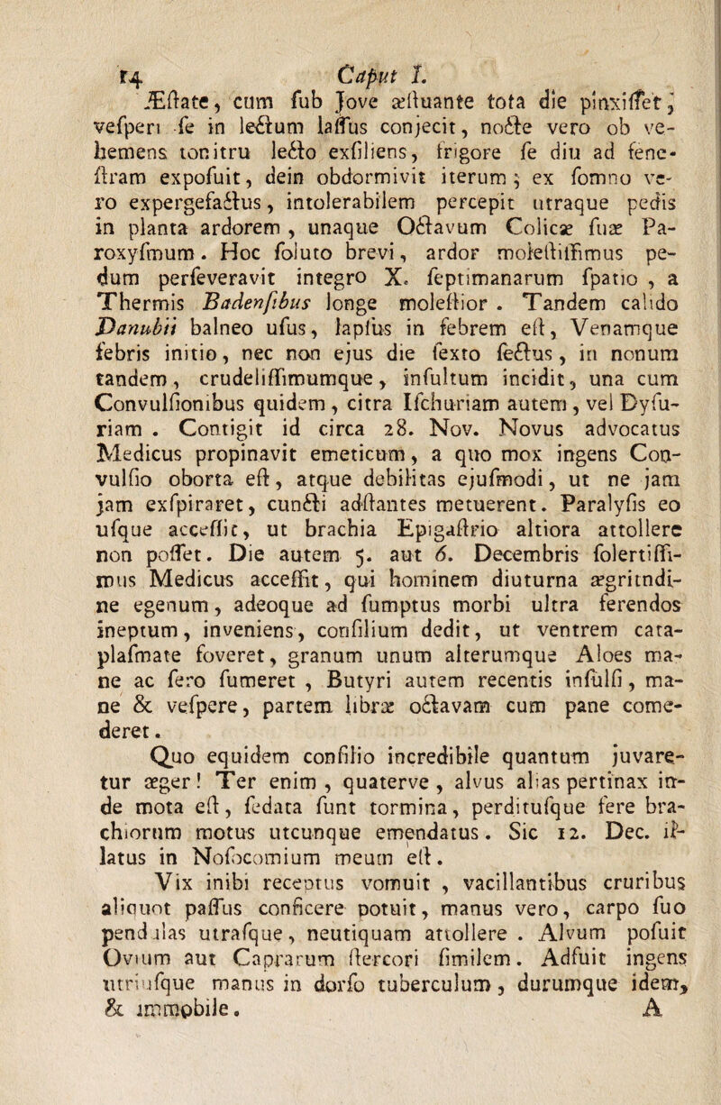 Caput 1. ‘JEftate, cum fub Jove aeftuante tota die pmxiffet ^ vefperi fe in le£tum lafTus conjecit, no£te vero ob ve¬ hemens tonitru le£to exfiliens, frigore fe diu ad fenc- ffram expofuit, dein obdormivit iterum 5 ex fomno ve¬ ro expergefactus, intolerabilem percepit utraque pedis in planta ardorem , unaque Odtavum Colicae fuse Pa- roxyfmum. Hoc foluto brevi, ardor moteftiifimus pe¬ dum perfeveravit integro X, feptimanarum fpatio , a Thermis Badenfibus longe molefiior . Tandem calido Danubii balneo ufus, lapfus in febrem eft, Venamque febris initio, nec non ejus die fexto fe£his, in nonum tandem, crudelifTimumque, infultum incidit, una cum Convulfionibus quidem , citra Ifchuriam autem , vei Dyfu- riam . Contigit id circa 28. Nov. Novus advocatus Medicus propinavit emeticum, a quo mox ingens Con- vulfio oborta eft, atque debilitas ejufmodi, ut ne jam jam exfpiraret, cunCli adftantes metuerent. Paralyfis eo ufque acceffit, ut brachia Epigaftrio altiora attollere non poffet. Die autem 5. aut 6. Decembris folertiffi- mus Medicus acceffit, qui hominem diuturna a?gritndi- ne egenum, adeoque ad fumptus morbi ultra ferendos ineptum, inveniens, corifilium dedit, ut ventrem cata- plafmate foveret, granum unum alterumque Aloes ma¬ ne ac fero fumeret , Butyri autem recentis infulfi, ma¬ ne & vefpere, partem libra: oCfavam cum pane come¬ deret . Quo equidem confiiio incredibile quantum juvare¬ tur aeger! Ter enim, quaterve , alvus abas pertinax in¬ de mota eft, fedata funt tormina, perditufque fere bra¬ chiorum motus utcunque emendatus. Sic 12. Dec. il¬ latus in Nofocomium meum eft. Vix inibi receptus vomuit , vacillantibus cruribus aliouot paffus conficere potuit, manus vero, carpo fuo pendulas utrafque, neutiquam attollere . Alvum pofuit Ovmm aut Caprarum ftercori fimilem. Adfuit ingens utri ufque manus in dorfo tuberculum, durumque idem, & immobile. A