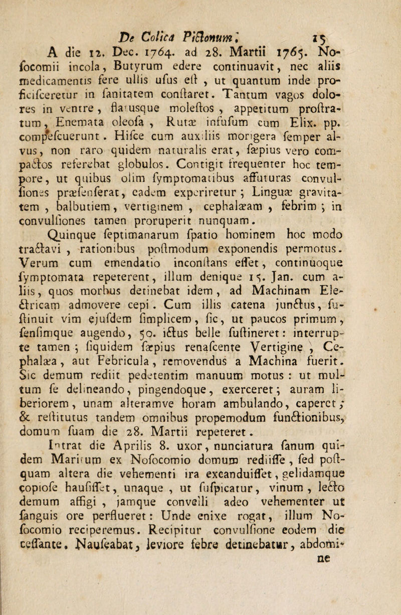 A die 12. Dec. 1764. ad 28. Martii 1765. No- focomii incola, Butyrum edere continuavit, nec aliis medicamentis fere ullis ufus efl , ut quantum inde pro- fkifceretur in fanitatem conflaret. Tantum vagos dolo¬ res in ventre, fla1 usque moleftos , appetitum proftra- tum, Enemata oleofa , Ruta: infufum cum Elix. pp. comp*bfcuerunt . Hifce cum auxiliis morigera femper al¬ vus, non raro quidem naturalis erat, fa:pius vero com- padfos referebat globulos. Contigit frequenter hoc tem¬ pore, ut quibus olim fymptomatibus affuturas convul- fiones praefenferat, eadem experiretur; Lingua: gravita¬ tem , balbutiem, vertiginem , cephalaeam , febrim ; in convuliiones tamen proruperit nunquam. Quinque feptimanarum fpatio hominem hoc modo tra&avi , rationibus poflmodum exponendis permotus. Verum cum emendatio inconilans effet, continuoque fymptomata repeterent, illum denique i^. Jan. cum a- liis, quos morbus detinebat idem, ad Machinam Ele- £lricam admovere cepi. Cum illis catena jun&us, fu- ftinuit vim ejufdem fimplicem, fic, ut paucos primum, fenfimque augendo, 50. i£tus belle fuflineret: interrup¬ te tamen ; liquidem farpius renafcente Vertigine , Ce¬ phalaea, aut Febricula, removendus a Machina fuerit. Sic demum rediit pedetentim manuum motus : ut mul¬ tum fe delineando, pingendoque, exerceret; auram li¬ beriorem, unam alteramve horam ambulando, caperet; & reflitutus tandem omnibus propemodum fun&ionibus, domum fuam die 28. Martii repeteret. Intrat die Aprilis 8. uxor, nunciatura fanum qui¬ dem Maritum ex Nofocomio domum rediiffe , fed poft- quam altera die vehementi ira excanduiffet, gelidamque copiofe haufifUt, unaque , ut fufpicatur, vinum, le£k> demum affigi , jamque convelli adeo vehementer ut fanguis ore perflueret: Unde enixe rogat, illum No¬ focomio reciperemus. Recipitur convulfione eodem die ceflante, Naufeabat3 leviore febre detinebatur, abdomi¬ ne