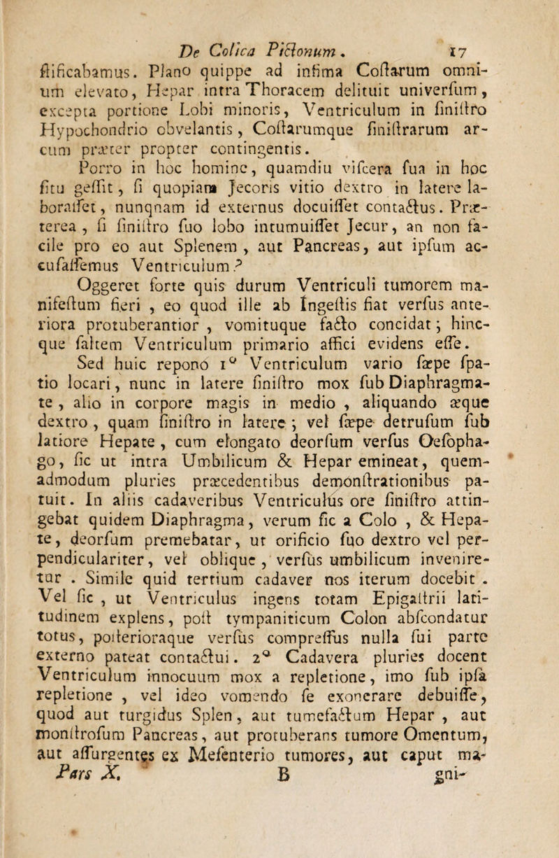 ftificabamus. Plano quippe ad infima Codarum omni¬ um elevato, Hepar intra Thoracem delituit univerfttm, excepta portione Lobi minoris, Ventriculum in fmillro Hypochondrio obvelantis, Codarumque fmidrarum ar¬ cum prarter propter contingentis. Porro in hoc homine, quamdiu vifcera fua in hoc fitu gedit, fi quopiam Jecoris vitio dextro in latere la- boraifet, nunqnam id externus docuiflet contaftus. Prae¬ terea , fi finidro Tuo lobo intumuiflet Jecur, an non fa¬ cile pro eo aut Splenem, aut Pancreas, aut ipfum ac- cufaliemus Ventriculum? Oggeret forte quis durum Ventriculi tumorem ma- nifedum fieri , eo quod ille ab Ingedis fiat verfus ante¬ riora protuberantior , vomituque fatlo concidat; hinc- que fahem Ventriculum primario affici evidens ede. Sed huic repono i° Ventriculum vario fa?pe fpa- tio locari, nunc in latere finidro mox fub Diaphragma¬ te , alio in corpore magis in medio , aliquando arque dextro , quam linidro in latere \ vel faepe detrufum fub latiore Hepate , cum elongato deorfum verfus Oefopha- go, fic ut intra Umbilicum & Hepar emineat , quem¬ admodum pluries procedentibus demondrationibus pa¬ tuit. In aliis cadaveribus Ventriculus ore finidro attin¬ gebat quidem Diaphragma, verum fic a Colo , & Hepa¬ te, deorfum premebatar, ut orificio fuo dextro vel per- pendiculariter, vel oblique, verfus umbilicum invenire¬ tur . Simile quid tertium cadaver nos iterum docebit . Vel fic , ut Ventriculus ingens totam Epigaitrii lari- tudinem explens, pod tympaniticum Colon abfeondatur totus, poderioraque verfus compreffus nulla fui parte externo pateat contabui. 2* Cadavera pluries docent Ventriculum innocuum mox a repletione, imo fub ipfa repletione , vel ideo vomendo fe exonerare debuifle, quod aut turgidus Splen, aut tumefa£lum Hepar , aut xnondrofum Pancreas, aut protuberans tumore Omentum, aut adurgentes ex Mefenterio tumores, aut caput ma- Pars X. B gni-