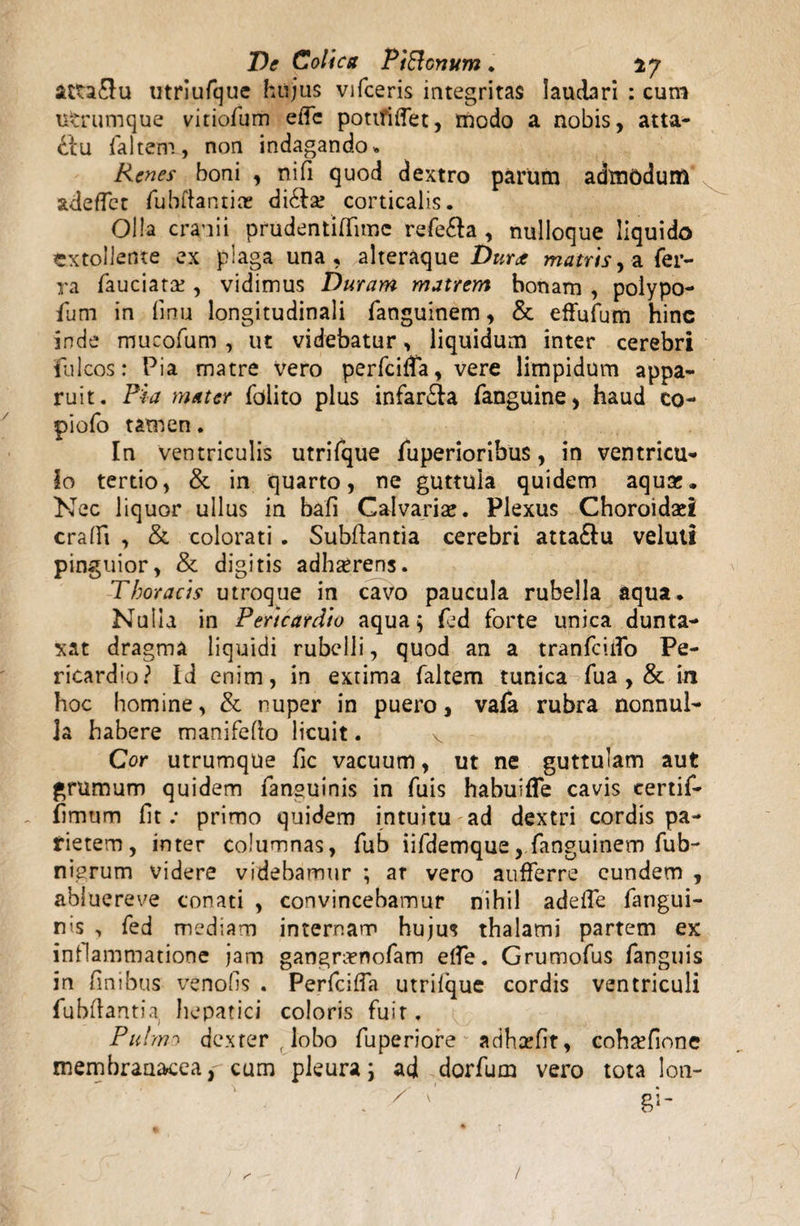 De Colica PiBcmnn . 17 utriufque hujus vifceris integritas laudari : cum utrumque vitiofum ede potifiiTet, modo a nobis, atta¬ ctu faltem., non indagando. Renes boni , nifi quod dextro parum admodum adedet fubftantice di&s corticalis. Olla cranii prudentiHimc refe&a , nulloque liquido extollente ex piaga una, alteraque Durae matris y -a fer¬ ra fauciats, vidimus Duram matrem bonam , polypo- fum in fmu longitudinali fanguinem, & effufum hinc inde mucofum , ut videbatur, liquidum inter cerebri fulcos: Pia matre vero perfeida, vere limpidum appa¬ ruit. Pia mater folito plus infarsa fanguine, haud co- piofo tamen. In ventriculis utrifque fuperioribus, in ventricu¬ lo tertio, & in quarto, ne guttula quidem aqus. Nec liquor ullus in bafi Calvaris. Plexus Choroidsi eradi , & colorati . Subflantia cerebri atta£lu veluti pinguior, & digitis adhsrens. Thoracis utroque in cavo paucula rubella aqua. Nulla in Pericardio aqua$ fed forte unica dunta- xat dragma liquidi rubelli, quod an a tranfciifo Pe¬ ricardio? Id enim, in extima faltem tunica fua , & in hoc homine, & nuper in puero, vafa rubra nonnul¬ la habere manifefto licuit. v Cor utrumque fic vacuum, ut ne guttulam aut grumum quidem fansuinis in fuis habuifle cavis certif- fimurn iit .* primo quidem intuitu ad dextri cordis pa¬ rietem, inter columnas, fub iifdemque, fanguinem fub- niprum videre videbamur ; ar vero aufferre eundem , abiuereve conati , convincebamur nihil adeife fangui- nis , fed mediam internam hujus thalami partem ex inflammatione jam gangrsnofam elfe. Grumofus fanguis in finibus venofis . PerfciiTa utriique cordis ventriculi fubilantia hepatici coloris fuit. Puhm dexter,lobo fuperiore adhsefit, cohsfione membranacea, cum pleura; ad dorfum vero tota lon-