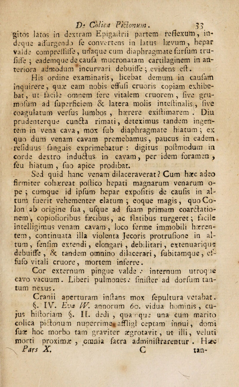 gitos latos in dextram Epigailrii partem reflexum, in- deque adurgendo fe convertens in latus larvum, hepar valde compreffilfe, unaque cum diaphragmate furfum tru- fide; eademque decaufa mucronatam cartilaginem in an¬ teriora admodum “incurvari debuitfe ; evidens eft. His ordine examinatis, licebat demum in caufam inquirere, quae eam nobis effuli cruoris copiam exhibe¬ bat, ut facile omnem fere vitalem cruorem , five gru¬ mulum ad fuperfreiem & latera molis intedinalis,, five coagulatum verfus lumbos , hame re exiflimarem . Diu prudenterque cun£la rimati, deteximus tandem ingen¬ tem in vena cava, mox fub diaphragmate hiatum ; ex quo dum venam cavam premebamus, paucus in eadem reliduus fanguis exprimebatur : digitus podmodum in corde dextro induedus. in cavam, per idem foramen, feu hiatum , fuo apice prodibat. Sed quid hanc venam dilaceraverat ? Cum hacc adeo firmiter cohaereat poflico hepati magnarum venarum o- pe ; cumque id ipfum hepar expolitis de caufis in al¬ tum fuerit vehementer elatum ; eoque magis, quo Co¬ lon ab origine fua , ufque ad fuam primam coartatio¬ nem, copiolioribus farcibus, ac flatibus turgeret; facile intelligimus venam cavam , loco ferme immobili horren¬ tem , continuata illa violenta jecoris protrufione in al¬ tum, fenlim extendi, elongari, debilitari, extenuarique debuiffe , &. tandem omnino dilacerari, fubitamque, cf- fufo vitali cruore, mortem inferre. Cor externum pingue valde e internum utroque cavo vacuum. Liberi pulmones.* finifter ad dorfum tan¬ tum nexus. Cranii aperturam inflans mox fepultura vetabat. §. IV. Eva IV. annorum 60. vidua hominis, cu¬ jus hilloriam §. II. dedi , quamque una cum marito colica pitonum nuperrime*affligi cepcam innui, domi fuas hoc morbo tam graviter argrotavit, u-t- illi, veluti morti proximor , cmnia facra adminidrarentur . H*c Pars X. C tan-