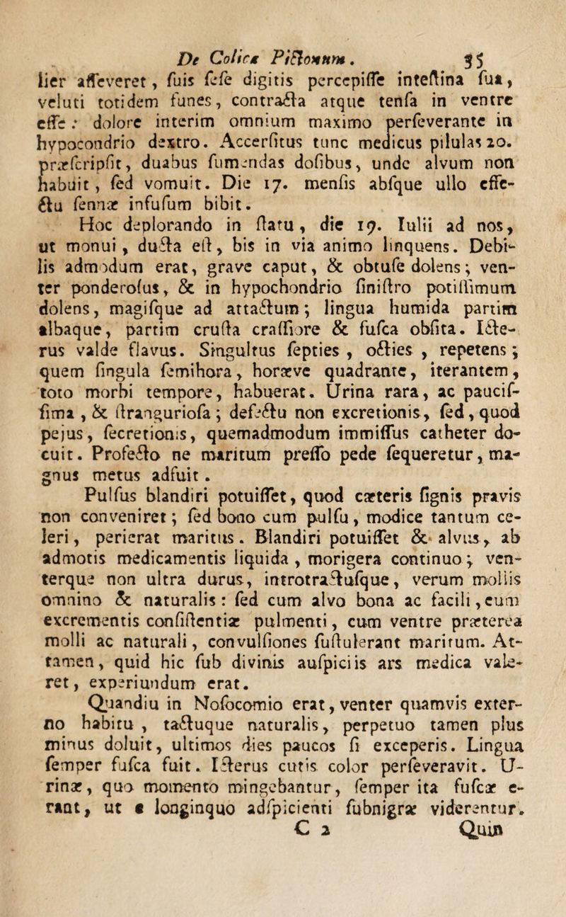 lier afTeveret, Tuis fefe digitis perccpiffe inteftina fiat, veluti totidem funes, contra&amp;a atque tenfa in ventre effe: dolore intcrim omnium maximo perfeverantc in hypocondrio dextro. Accerfitus tunc medicus pilulas 20. przfcripfic, duabus fumendas dofibus, unde alvum non habuit, fed vomuit. Die 17. menfis abfque ullo effe¬ ctu fennae infufum bibit. Hoc deplorando in flatu, die 17. Iulii ad nos, ut monui, dufla eft, bis in via animo linquens. Debi- lis admodum erat, grave caput, &amp; obtufe dolens; ven¬ ter ponderofus, &amp; in hypochondrio finiftro potillimum. dolens, magifque ad atta6lum; lingua humida partitn tlbaque, partim crufta craffiore &amp; fufea obfita. I£le- rus valde flavus. Singultus fepties , ofties , repetens; quem fingula femihora, horaeve quadrante, iterantem, toto morbi tempore, habuerat. Urina rara, ac paucif- fima , &amp; ftranguriofa ; defe&amp;u non excretionis , (ed, quod pejus, (ecretionis, quemadmodum immiflus catheter do¬ cuit. Profero ne maritum preflo pede fequeretur, ma¬ gnus metus adfuit. Pulfus blandiri potuiffet, quod caeteris fignis pravis non conveniret; fed bono cum pulfu, modice tantum ce¬ leri, perierat maritus. Blandiri potuiffet &amp; alvus, ab admotis medicamentis liquida , morigera continuo ; ven¬ terque non ultra durus, introtrailufque, verum mollis omnino &amp; naturalis: fed cum alvo bona ac facili,cum excrementis confiftentiz pulmenti, cum ventre praeterea molli ac naturali, convulfiones fuflulerant maritum. At¬ tamen, quid hic fub divinis aufpiciis ars medica vale¬ ret, experiundum erat. Quandiu in Mofocomio erat, venter quamvis exter¬ no habitu , ta&amp;uque naturalis, perpetuo tamen plus minus doluit, ultimos dies paucos fi exceperis. Lingua femper fufea fuit.. I&amp;erus cutis color perfeveravit. U- rinar, quo momento mingebantur, femper ita fufeae e- rant, ut t longinquo adfpiciehti fubnigrz viderentur.