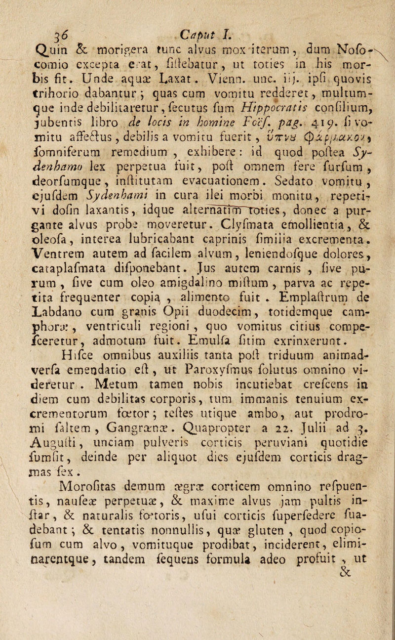 Quin & morigera tunc alvus mox iterum, dum Nofb- comio excepta erat, fi(lebatur, ut toties in his mor¬ bis fit. Unde aquae Laxat. Vienn. unc. iij. ipfi quovis trihorio dabantur j quas cum vomitu redderet, multum¬ que inde debilitaretur, fecutus fum Hippocratis confilium, jubentis libro de locis in homine Fccf. pug. 419. fi vo¬ mitu affe£ius, debilis a vomitu fuerit, vti/u QxpjAajcoui fomniferum remedium , exhibere: id quod pofiea Sy~ denhamo lex perpetua fuit, poli omnem fere furfuro , deorfumque, inftitutam evacuationem. Sedato vomitu, ejufdem Sydenhami in cura ilei morbi monitu, repeti¬ vi dofm laxantis, idque alternatTm~Toties, donec a pur¬ gante alvus probe moveretur. Clyfmata emollientia, & oleofa, interea lubricabant caprinis fimiiia excrementa. Ventrem autem ad facilem alvum, leniendofque dolores, cataplafmata difponebant. Jus autem carnis , five pu¬ rum , five cum oleo amigdalino miflum , parva ac repe¬ tita frequenter copi^ , alimento fuit . Emplaftrum de Labdano cum granis Opii duodecim, totidemque cam¬ phora.’ , ventriculi regioni , quo vomitus citius compe- fceretur, admotum fuit. Emulfa fitim exrinxerunt. Hifce omnibus auxiliis tanta poli triduum animad- verfa emendatio eft , ut Paroxyfmus folutus omnino vi¬ deretur . Metum tamen nobis incutiebat crefcens in diem cum debilitas corporis, tum immanis tenuium ex¬ crementorum fcetor; tefies utique ambo, aut prodro¬ mi faltem , Gangraenae. Quapropter a 22. Julii ad 3. Augulli, unciam pulveris corticis peruviani quotidie furo fit, deinde per aliquot dies ejufdem corticis drag- mas fex. Morofitas demum mgrae corticem omnino refpuen- tis, naufeae perpetuae, &. maxime alvus jam pultis in- ftar, & naturalis foetoris, ufui corticis fuperfedere fua- debant', & tentatis nonnullis, qua* gluten, quod copio- fum cum alvo, vomituque prodibat, inciderent, elimi- narentque, tandem fequens formula adeo profuit , ut