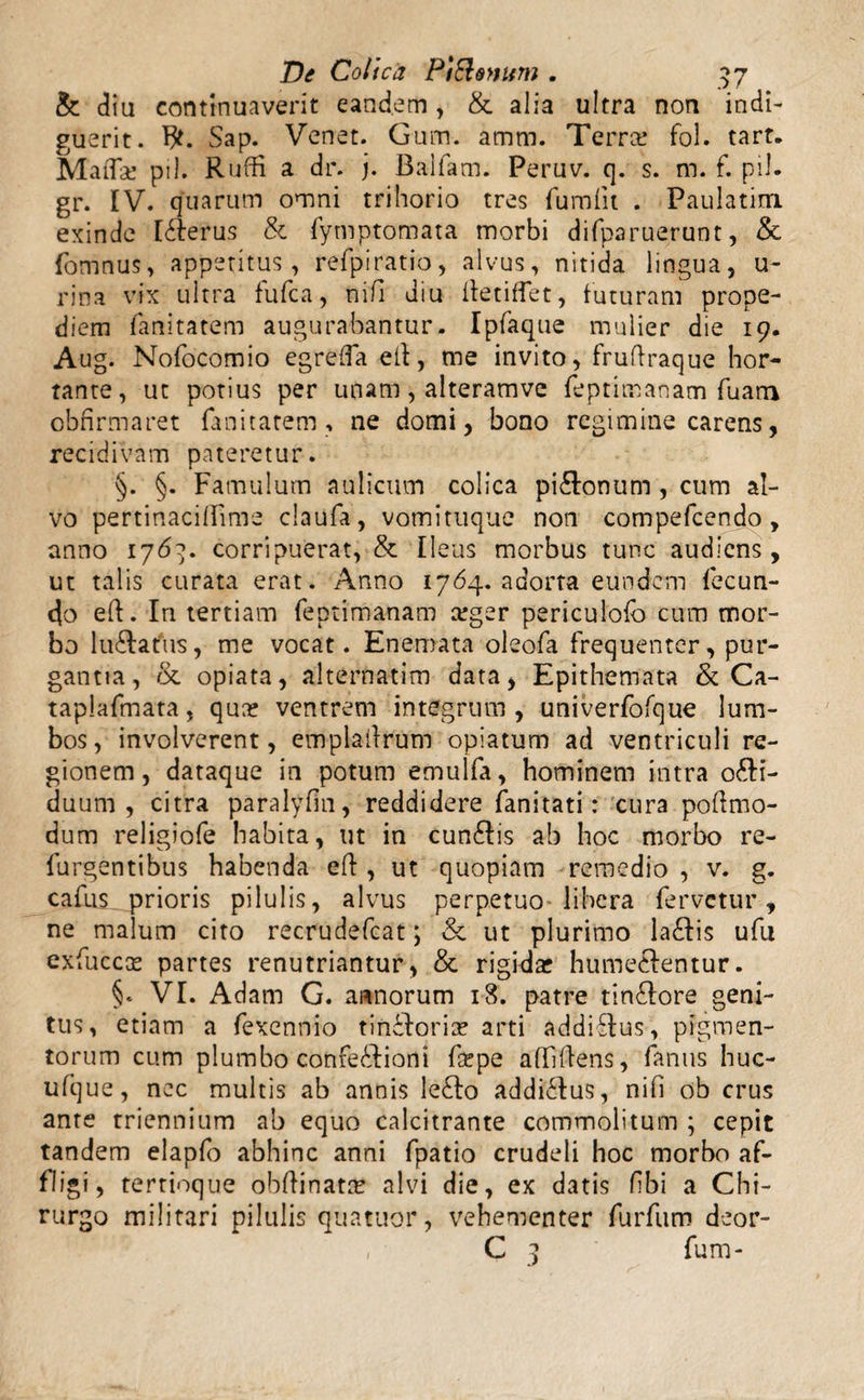 & diu continuaverit eandem, & alia ultra non indi¬ guerit. Sap. Venet. Gum. amm. Terra? fol. tart. Mada? pii. Ruffi a dr. j. Baifam. Peruv. q. s. m. f. pii. gr. IV. quarum omni trihorio tres fumfu . Paulatitn exinde liderus & fytnptomata morbi difparuerunt, & fomnus, appetitus, refpiratio, alvus, nitida lingua, u- rina vix ultra fufca, nifi diu tfetiffet, futuram prope- diem fanitatem augurabantur. Ipfaque mulier die 19. Aug. Nofocomio egreffa ell, me invito, fruftraque hor¬ tante, ut potius per unam, alteramve feptimanam Tuam obfirmaret fanitatem, ne domi, bono regimine carens, recidivam pateretur. §. §. Famulum aulicum colica piilonum , cum al¬ vo pertinacifFime claufa, vomituque non compefcendo, anno 176}. corripuerat, & Ileus morbus tunc audiens, ut talis curata erat. Anno 1764. adorta eundem fecun¬ do eft. In tertiam feptimanam a?ger periculofb cum mor¬ bo luilafus, me vocat. Enemata oleofa frequenter, pur¬ gantia, & opiata, alternarim data, Epithemata & Ca- taplafmata, qua? ventrem integrum , univerfofque lum¬ bos, involverent, empladrum opiatum ad ventriculi re¬ gionem, dataque in potum emulfa, hominem intra o£H- duum , citra paralyfin, reddidere fanitati: cura poftmo¬ dum religiofe habita, ut in cunilis ab hoc morbo re- furgentibus habenda eft, ut quopiam remedio , v. g. cafus prioris pilulis, alvus perpetuo libera fervetur, ne malum cito recrudefcat; & ut plurimo lailis ufu exfuccas partes renutriantur, & rigida? humeidentur. §. VI. Adam G. annorum 18. patre tinilore geni¬ tus, etiam a fexennio t i nido rise arti addiitus, pigmen¬ torum cum plumbo confeidiom fa?pe affidens, famis huc- ufjue, nec multis ab annis leito addiidus, nifi ob crus ante triennium ab equo calcitrante commolitum ; cepit tandem elapfo abhinc anni fpatio crudeli hoc morbo af¬ fligi, tertioque obftinatre alvi die, ex datis fibi a Chi¬ rurgo militari pilulis quatuor, vehementer furfum deor- , C 3 fum-