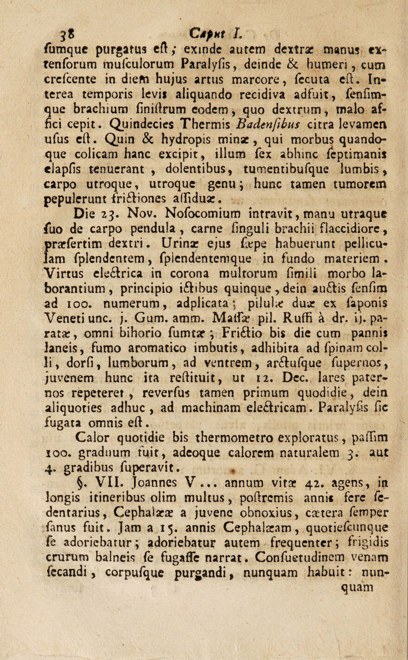 fumque purgatus eft; exinde autem dextrae manus rx« tenforum mufculorum Paralyfis, deinde &amp; humeri, cum crcfcente in diem hujus artus marcore, fecuta eft. In¬ terea temporis levit aliquando recidiva adfuit, fenfim- que brachium finifirum eodem, quo dextrum, tnalo af¬ fici cepit. Quindecies Thermis Badenfibus citra levamen ufus eft. Quin &amp; hydropis minae, qui morbus quando¬ que colicam hanc excipit, illum fex abhinc leptimanis elapfis tenuerant, dolentibus, tumentibufque lumbis, carpo utroque, utroque genu; hunc tamen tumorem pepulerunt fri&amp;iones affidux. Die 23. Nov. Nofocomium intravit, manu utraque fuo de carpo pendula, carne finguli brachii flaccidiore, praefertim dextri. Urinae ejus fiepe habuerunt pellicu¬ lam fplendentem, fpiendentemque in fundo materiem . Virtus ele&amp;rica in corona multorum fimili morbo la¬ borantium, principio i&amp;ibus quinque , dein auftis fenfim ad 100. numerum, adplicata; piluhe dux ex faponis Veneti unc. j. Gum. amm. Maifse pii. Ruffi a dr. ij. pa¬ rata;, omni bihorio fumtsr ; Fri£lio bis die cum pannis laneis, fumo aromatico imbutis, adhibita ad fpioamcol¬ li, dorfi, lumborum, ad ventrem, ar&amp;ufque fuperoos, juvenem hunc ita reflituit, ut 12. Dcc. lares pater¬ nos repeteret , reverfus tamen primum quodidie, dein aliquoties adhuc, ad machinam ele&amp;ricam. Paralyfis fic fugata omnis eft. Calor quotidie bis thermometro exploratus, pafifim 100. graduum fuit, adeoque calorem naturalem 3. aut 4. gradibus fuperavit. * §. VII. joannes V... annum vitae 42. agens, in longis itineribus olim multus, poftrcmis annis fere fc- dentarius, Cephalarx a juvene obnoxius, extera femper fanus fuit. Jam a 15. annis Cephalaeam, quotiefeunque fe adoriebatur; adoriebatur autem frequenter; frigidis crurum balneis fe fugaffe narrat. Confuetudincm venam fecandi, corpufque purgandi, nunquam habuit: nun¬ quam