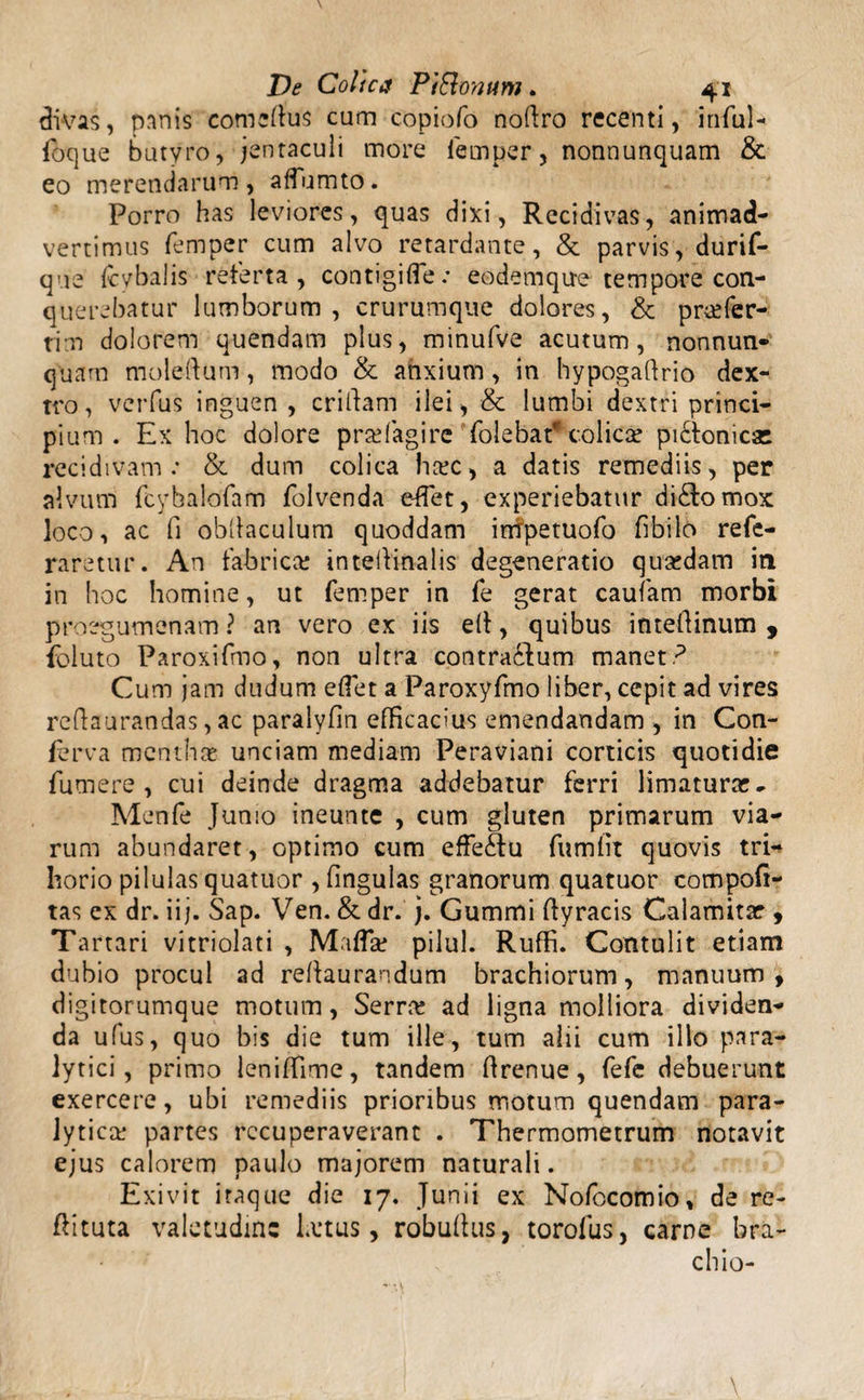 divas, panis comius cum copiofo nofiro recenti, infui- foque butyro, jentaculi more femper, nonnunquam &amp; eo merendarum, affumto. Porro has leviores, quas dixi, Recidivas, animad¬ vertimus femper cum alvo retardante, &amp; parvis, durif- que ftybalis referta, contigi (Te: eodemqu-e tempore con¬ querebatur lumborum, crurumque dolores, &amp; prcefer- tim dolorem quendam plus, minufve acutum, nonnun- quam moleftum, modo &amp; ahxium, in hypogaftrio dex¬ tro , verfus inguen, criftam ilei, &amp; lumbi dextri princi¬ pium . Ex hoc dolore pra; fagi re Tolebat? colica? pi&amp;onicsc recidivam e &amp; dum colica ho;c, a datis remediis, per alvum fcybalofam folvenda effet, experiebatur di£lomox loco, ac fi obdaculum quoddam impetuofo fibilo refe- raretur. An fabrica; intellinalis degeneratio quasdam in in hoc homine, ut femper in fe gerat caufam morbi proegumenam ? an vero ex iis elt, quibus inteftinum , foluto Paroxifmo, non ultra contractum manet? Cum jam dudum effet a Paroxyfmo liber, cepit ad vires reftaurandas, ac paralyfin efficacius emendandam , in Con¬ ferva mentha&amp; unciam mediam Peraviani corticis quotidie fumere , cui deinde dragma addebatur ferri limaturae» Menfe Junio ineunte , cum gluten primarum via¬ rum abundaret, optimo cum effectu fumfit quovis tri¬ horio pilulas quatuor , fingulas granorum quatuor compofi- tas ex dr. iij. Sap. Ven. &amp; dr. j. Gummi ffyracis Calamitae , Tartari vitriolati , Mafla; pilul. Ruffi. Contulit etiam dubio procul ad reftaurandum brachiorum, manuum, digitorumque motum, Serrre ad ligna molliora dividen¬ da ufus, quo bis die tum ille, tum alii cum illo para¬ lytici, primo leniffime, tandem ftrenue, fefe debuerunt exercere, ubi remediis prioribus motum quendam para¬ lytica; partes recuperaverant . Thermometrum notavit ejus calorem paulo majorem naturali. Exivit iraque die 17. Junii ex Nofccomio, de re- flituta valetudine Laus, robuflus, torofus, carne bra¬ chio-