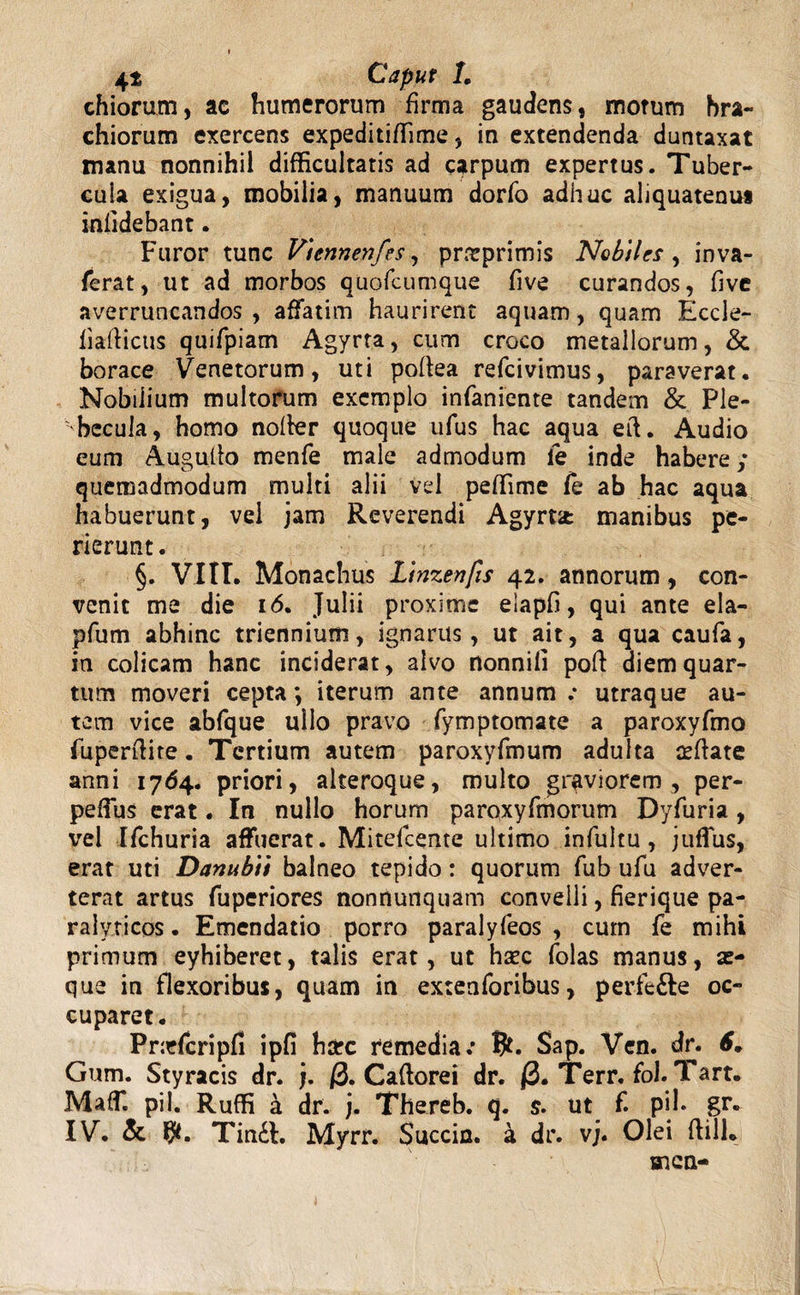 chiorum, ac humerorum firma gaudens, morum bra¬ chiorum exercens expeditiffime, in extendenda duntaxat manu nonnihil difficultatis ad carpum expertus. Tuber¬ cula exigua, mobilia, manuum dorfo adhuc aliquatenut infidebant. Furor tunc Viennenfes, pntprimis Nobiles^ inva- ferat, ut ad morbos quofcumque five curandos, five averruncandos , affatim haurirent aquam, quam Eccle- fiafiicus quifpiam Agyrta, cum croco metallorum, & borace Venetorum, uti pofiea refcivimus, paraverat. Nobilium multorum exemplo infaniente tandem & Ple¬ becula, homo nofier quoque ufus hac aqua eft. Audio eum Augufio menfe male admodum fe inde habere; quemadmodum multi alii vel peffime Te ab hac aqua habuerunt, vel jam Reverendi Agyrta: manibus pe¬ rierunt. §. Viti. Monachus Linzenfts 42. annorum, con¬ venit me die 16. Julii proxime elapfi, qui ante ela- pfum abhinc triennium, ignarus, ut ait, a qua caufa, in colicam hanc inciderat, alvo nonnifi pofi diem quar¬ tum moveri cepta *, iterum ante annum.- utraque au¬ tem vice abfque ullo pravo fymptomate a paroxyfmo fuperftite. Tertium autem paroxyfmum adulta seftate anni 1764. priori, alteroque, multo graviorem, per- peffus erat. In nullo horum paroxyfmorum Dyfuria, vel Ifchuria affuerat. Mitefcente ultimo infultu , juffus, erat uti Danubii balneo tepido: quorum fub ufu adver¬ terat artus fuperiores nonrtunquam convelli, fierique pa¬ ralyticos. Emendatio porro paralyfeos , cum fe mihi primum eyhiberet, talis erat, ut haec folas manus, se¬ que in flexoribus, quam in extenforibus, perfe&e oc¬ cuparet. Priefcripfi ipfi harc remedia.* S>ap. Ven. dr. 6„ Gum. Styracis dr. j. 0. Caftorei dr. 0. Terr. fol. Tart. Maffi pii. Ruffi a dr. j. Thereb. q. $. ut f. pih gr. IV. & Tin£l. Myrr. Succin. a dr. vj. Olei ftilL men-