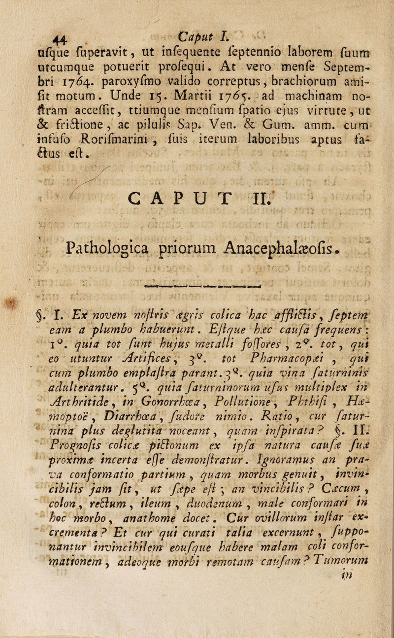 ufque fuperavit, ut infequente feptennio laborem fuum utcumque potuerit profequi. At vero menfe Septem¬ bri 1764. paroxyfmo valido correptus, brachiorum ami- lit motum. Unde 15. Martii i7<5<;. ad machinam no- flram acceffit, ttiumque mendum fpatio ejus virtute, ut & frictione, ac pilulis Sap. Ven. & Gum. amm. cum infufo Rorifmarini , Tuis iterum laboribus aptus fa- flus cft. CAPUT II. Pathologica priorum Anacephataofis. §. I. Ex novem nofiris tigris colica hac affiiftis, feptem eam a plumbo habuerunt. EJlque hxc caufa frequens : iQ. quia tot funt hujus metalli fo fores , 20. tot, qui eo utuntur Artifices, tot Pbarmacopxi , qui cum plumbo emplajlra parant.^, quia vina faturninis adulterantur. 5°. quia faturninorum ufus multiplex 'm Arthritide, in Gonorrhoea, Pollutione, Pkthifi , Hce- moptoc , Diarrhoea , fudore nimio. Ratio , cur fatur- p/^5* deglutita noceant, quam infpirata? §. II. Prognofis colicx piBonum ex ipfa natura caufa fux proximet incerta effe demonjlratur. Ignoramus an pra¬ va conformatio partium , quam morbus genuit, invin¬ cibilis jam fit y ut ftpe efl ; an vincibilis ? Crecum , co/o??, reBum, i/*#»? , duodenum , conformari tn hoc morbo, anathome docet. C#r ovillorum injlar ex¬ crementa? Et cur qui curati talia excernunt, fuppo- nantur invincibilem eoufque habere malam coit confor¬ mationem , adeoque morbi remotam xanfam? Tumorum