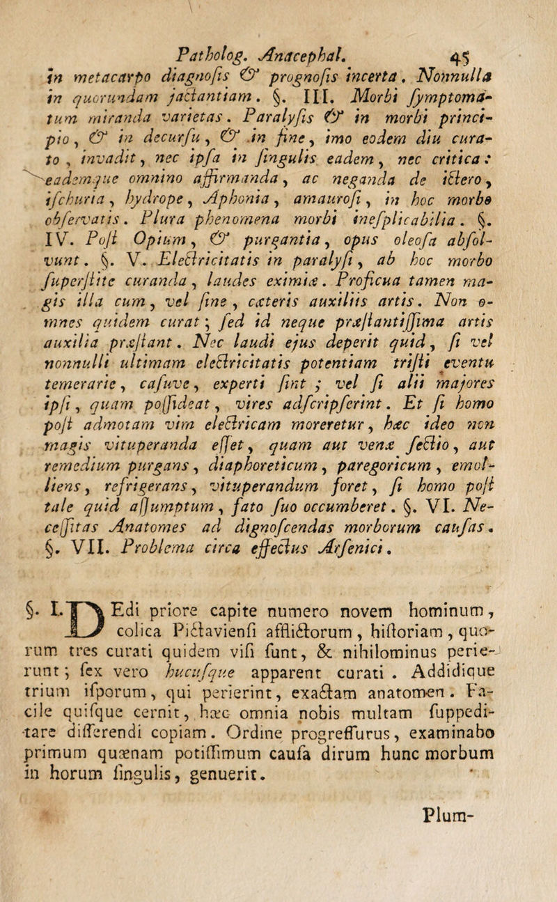 in metacarpo diagnofis & prognofis incerta, Nonnulla in quorundam jactantiam. §. III. Morbi fymptomd- tum miranda varietas. Paralyfiis & in morbi princi¬ pio, & in decurfu, & in fine, imo eodem diu cura¬ to , invadit, nec ipfa in fingulis eadem, nec critica: eademque omnino affirmanda, ac neganda de ittero y ifchuria , hydrope, Aphonia , amaurofi, in hoc morbe obfervatis . Plura phenomena morbi inefplicabilia . §. IV. Pofi Opium, & purgantia, opus oleofa abfol- vunt. §. V. EIettricitatis in paralyfi, ab hoc morbo fuperjtite curanda , laudes eximia. Proficua tamen ma¬ gis illa cum, vel fine , exteris auxiliis artis. Non 0- mnes quidem curat \ fed id neque prxflantifjima artis auxilia prxjiant. Nec laudi ejus deperit quid, fi vel nonnulli ultimam eleftricitatis potentiam trifii eventu temerarie, cafuve, experti fiint j vel fi alii majores ipfi, quam pojfideat, vires adfcripferint. Et fi homo pofi admotam vim eleblricam moreretur, hxc ideo nen magis vituperanda efjet, quam aut venx feblio, aut remedium purgans , diaphoreticum , paregoricum , emol¬ liens , refrigerans, vituperandum foret, fi homo pofi tale quid afjumptum, fato fuo occumberet. §. VI. Ne¬ ce fitas Anatomes ad dignofeendas morborum caufas. §. VII. Problema circa effeclus Arfenici. §• L1P\ Edi priore capite numero novem hominum, JLa colica Piilavienfi afflidForum , hiftoriam , quo¬ rum tres curati quidem vifi funt, & nihilominus perie¬ runt ; fex vero hucufque apparent curati . Addidique trium ifporum, qui perierint, exa£Iam anatomen. Fa¬ cile quifque cernit, hxc- omnia nobis multam fuppedi- -tare differendi copiam. Ordine progreffurus, examinabo primum quaenam potiffimum caufa dirum hunc morbum in horum lingulis, genuerit. Pium-