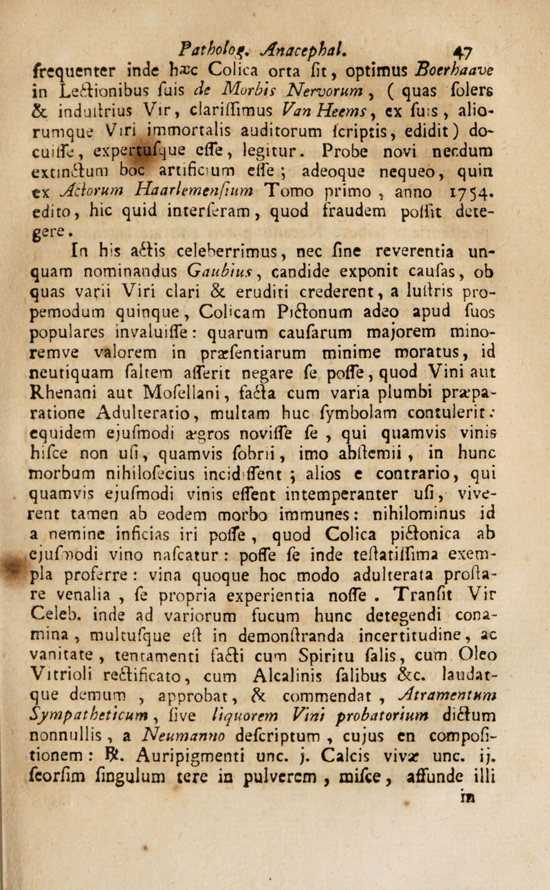 frequenter inde Colica orta fit, optimus Boerhaave in Legionibus Tuis cie Morbis Nervorum , ( quas folers &amp; indufirius Vir, clarififimus Van Heems, ex fu.s , alio¬ rumque Viri immortalis auditorum (criptis, edidit) do- cuiffe, expertufque effe, legitur. Probe novi necdum extinilum boc artificium elie ; adeoque nequeo, quin tx Adorum Haarlemtnfium Tomo primo , anno 1754. edito, hic quid interferam, quod fraudem poffit dete¬ gere . In his a£Iis celeberrimus, nec fine reverentia un¬ quam nominandus Gaubius, candide exponit caufas, ob quas varii Viri clari &amp; eruditi crederent, a lufiris pro- pemodum quinque, Colicam Pi&amp;onum adeo apud fuos populares invaluiffe: quarum caufarum majorem mino- remve valorem in prarfentiarum minime moratus, id neutiquam faltem afferit negare fe poffe,quod Vini aut Rhenani aut Mofellani, fa&amp;a cum varia plumbi praepa¬ ratione Adulteratio, multam huc fymbolam contulerit: equidem ejufmodi a*gros noviffe fe , qui quamvis vinis hifce non ufi, quamvis fobrii, imo abftemii, in hunc morbum nihilofecius incid fient \ alios e contrario, qui quamvis ejufmodi vinis effent intemperanter ufi, vive¬ rent tamen ab eodem morbo immunes: nihilominus id a nemine inficias iri polfe , quod Colica pi&amp;onica ab ejufmodi vino nafcatur : poffe fe inde tefiatiifima exem¬ pla proferre : vina quoque hoc modo adulterata profla¬ re venalia , fe propria experientia noffe . Tranfit Vir Celeb. inde ad variorum fucum hunc detegendi cona¬ mina, multufque efi in demonfranda incertitudine, ac vanitate, tentamenti fa£ti cum Spiritu falis, cum Oleo Vitrioli re&amp;ificato, cum Alcalinis falibus &amp;c. laudat- que demum , approbat, &amp; commendat. Atramentum Sympatheticum, five liquorem Vini probatorium ditium nonnullis, a Neumamio deferiptum , cujus en compofi- tionem : Auripigmenti unc. j. Calcis vivar unc. ij. fcorfim fingulum tere in pulverem , mifce, affunde illi m