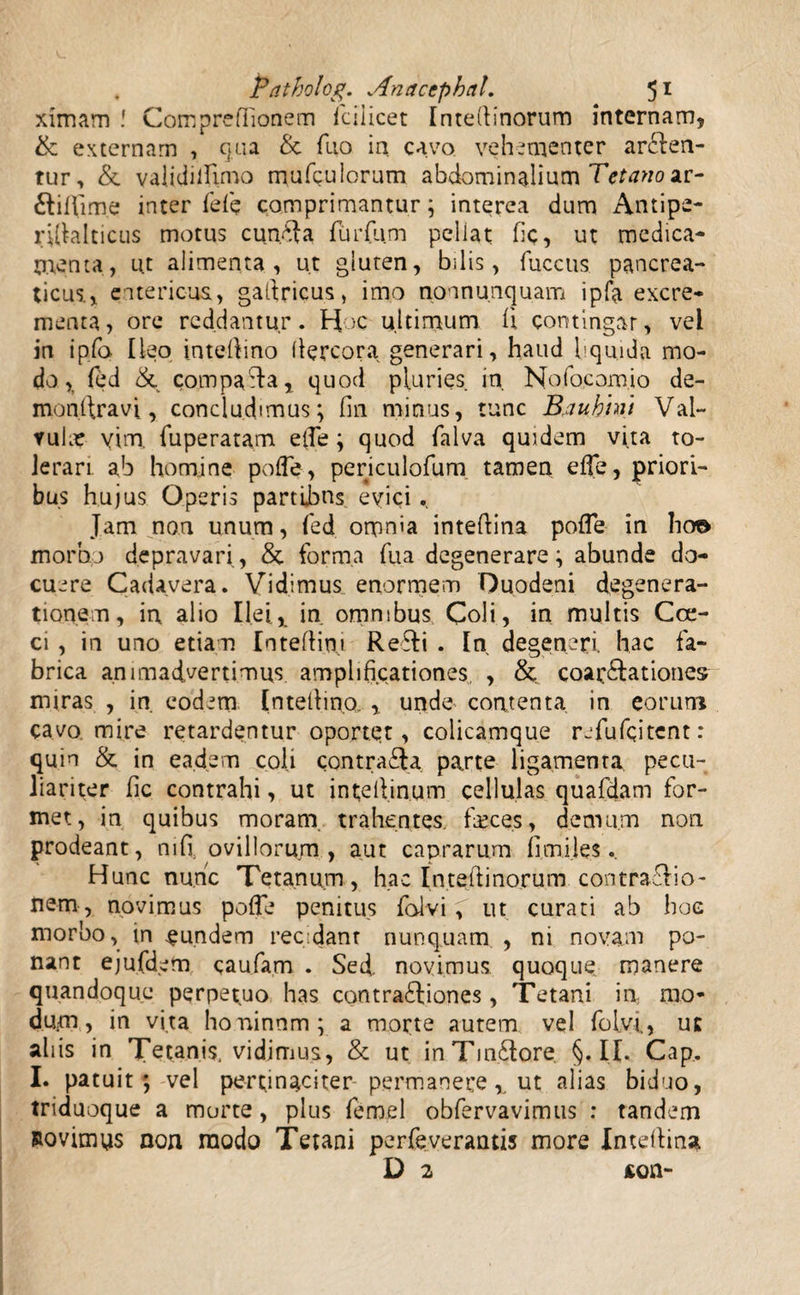 ximam Compreffionem fcilicet Intedinorum internam, & externam , qua & fno in cavo vehementer arcen¬ tur, & validiiUmo mufculorum abdominalium Tetano m- CiUime inter feli comprimantur; interea dum Antipe- ^[klticus motus cun.Ca furfum pellat fic, ut medica¬ menta, u.t alimenta, ut gluten, bilis, fuccus pancrea¬ ticus., entericus, gafiricus, imo non nunquam i pfa excre¬ menta, ore reddantur. Hoc ultimum ii contingar, vel in ipfo Ileo intefiino (lercora generari, haud liquida mo¬ do, fed & compaCa, quod pluries in. Nofocomio de- monftravi, concludimus; fin minus, tunc B.auhhu Val¬ vula? yim. fuperatam eife; quod falva quidem vita to¬ lerari ab homine poife, periculofum tamen eife, priori¬ bus hujus Operis partibus evici. Jam non unum, fed omnia intedina poife in lio© morbo depravari, & forma fua degenerare; abunde do¬ cuere Cadavera. Vidimus enormem Duodeni degenera¬ tionem, in alio Ilei, in omnibus Coli, in multis Coc¬ ci , in uno etiam Intedini ReCi . In degeneri hac fa¬ brica animadvertimus amplificationes, , &, coar&ationes miras , in. eodem Inteilino, , unde contenta in eorum cavo mire retardentur oportet, colicamque refufqitent: quin & in eadem coli contraCa parte ligamenta pecu¬ liariter fic contrahi, ut intedinum cellulas quafdam for¬ met, in quibus moram trahentes, feces, demum non prodeant, mfi. ovillorum, aut caprarum fi.tni.les. Hunc nunc Tetanum, hac Intedinorum contraTo- nem , novimus poife penitus foiviut curati ab hoc morbo, in fundem recidant nunquam , ni novam po¬ nant ejufdem caufam . Sed novimus quoque manere quandoque perpetuo has contrafliones , Tetani in mo¬ dum, in vita honinnm; a morte autem vel foly-i, uc aliis in Tetanis, vidimus, & ut inTm&ore. §. II. Cap, I. patuit; vel pertinaciter permanere,. ut alias biduo, triduoque a morte, plus fernel obfervavimus : tandem Rovimys non raodo Tetani perfeverantis more Intedina