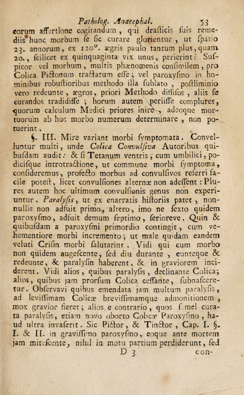 eorum aflertione cogitandum , qui drafticis fuis reme¬ diis* hunc morbum fe fic curare glorientur , ut (patio 23. annorum, ex 120°. segris paulo tantum plus, quam 20., fcilicet ex quinquaginta vix unus, perierint? Suf- picor vel morbum , multis phaenomenis confimilem , pro Colica Pi&onum tranatum efie; vel paroxyfmo in ho¬ minibus robuftioribus methodo illa fublato , poftliminio vero redeunte , atgros, priori Methodo diffifos , aliis fe curandos tradidifle horum autem meriifTe complures, quorum calculum Medici priores inire^, adeoque mor¬ tuorum ab hoc morbo numerum determinare , non po-^ ruerint. III. Mire variant morbi fymptomata. Convel¬ luntur multi, unde Colica Convulfiva Autoribus qui- bufdam audit: & fi Tetanum ventris, cum umbilici, po- dicifque introtra£tione, ut commune morbi fymptoma, confideremus , profe&o morbus ad convulfivos referri fa¬ cile potell, licet convulfiones alternae non adeflent : Plu- res autem hoc ultimum convulfionis genus non experi¬ untur » Paralyfts, ut ex enarratis hifioriis patet , non¬ nullis non adfuit primo^ altero, imo ne fexto quidem paroxyfmo, adfuit demum feptimo, feriore ve.. Quin & quibufdam a paroxyfmi primordio contingit, cum ve- hementiore morbi incremento ; ut male quidam eandem veluti Crifin morbi falutarinr . Vidi qui cum morbo non quidem augefeente, fed diu durante , eunteque & redeunte, Se paralyfin haberent, & in graviorem inci¬ de rent. Vidi alios, quibus paralyfis, declinante Colica; alios, quibus jam prorfum Colica ceffante, fubnafcere- tur. Obfervavi quibus emendata jam multum paralyfis, ad levi (limam Colicat brevi fiimarnque admonitionem , mox gravior fieret; alios e contrario, quos f.mei cura¬ ta paralyfis, etiam novo oborto Colica» Paroxyfmo, ha¬ ud ultra invaferit. Sic Pidlor, & Tinftor , Cap. I. §. I. & I[. in gravifiimo paroxyfmo, eoque ante mortem jam mitefeente, nihil in motu partium perdiderunt, fed