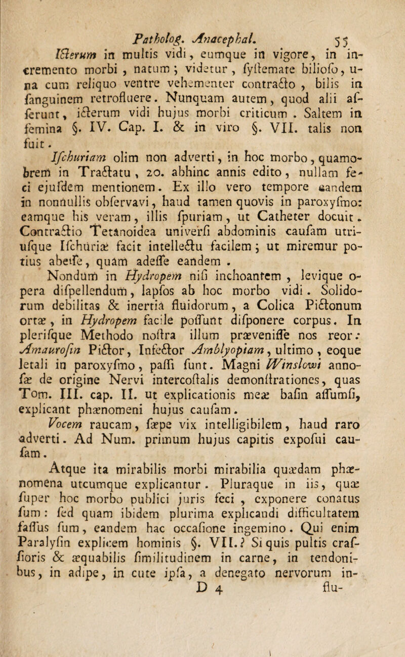 Iftsrum in multis vidi, eumque in vigore, in in¬ cremento morbi , natum; videtur, fyflemare biliofo, u- na cum reliquo ventre vehementer contrado , bilis in fanguinem retrofluere. Nunquam autem, quod alii af¬ ferunt, i&erum vidi hujus morbi criticum . Saltem in femina §. IV. Cap. I. & in viro §. VII. talis non fuit. Ifchurtam olim non adverti, in hoc morbo, quamo- brem in Tra&atu , 20. abhinc annis edito, nullam fe- ci ejufdem mentionem. Ex illo vero tempore eandem in nonnullis obfervavi, haud tamen quovis in paroxyfmo: eamque his veram, illis fpuriam, ut Catheter docuit • Contrario Tetanoidea univerfl abdominis caufam utri- ufque Ifchuriai facit intelie&u facilem; ut miremur po¬ tius abetfe, quam adefle eandem . Nondum in Hydropem nifi inchoantem , levique o- pera difpellendum, lapfos ab hoc morbo vidi. Solido¬ rum debilitas & inertia fluidorum, a Colica Pi£tonum orta?, in Hydropem facile poflunt difponere corpus. In plerifque Methodo noflra illum praevenifle nos reor.* Amaurofin Pi£tor, Infe£Ior Amblyopiam, ultimo , eoque letali in paroxyfmo, pafli funt. Magni IVinslcwi anno- fae de origine Nervi intercoflalis demonflrationes, quas Tom. III. cap. II. ut explicationis mea? bafln aflumfi, explicant phaenomeni hujus caufam. Vocem raucam, faepe vix intelligibilem, haud raro adverti. Ad Num. primum hujus capitis expofui cau¬ fam . Atque ita mirabilis morbi mirabilia qua?dam phae¬ nomena utcumque explicantur. Pluraque in iis, qua? fuper hoc morbo publici juris feci , exponere conatus fum : fed quam ibidem plurima explicandi difficultatem faflus fum, eandem hac occafione ingemino. Qui enim Paralyfin explicem hominis §. VII.? Si quis pultis craf- floris & aequabilis flmilitudinem in carne, in tendoni- bus, in adipe, in cute ipfa, a denegato nervorum in- D 4 flu- 1