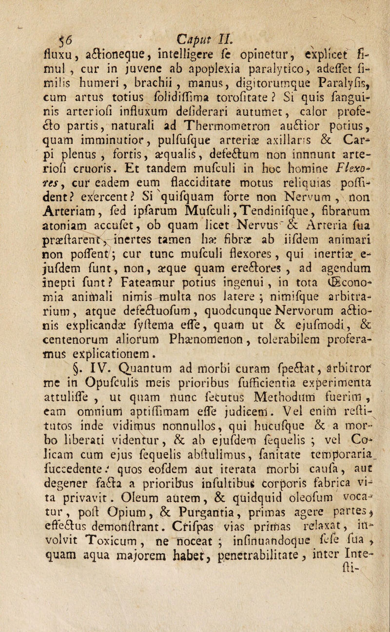 fluxu, a£lioneque, intelligere fe opinetur, explicet fi- mul , cur in juvene ab apoplexia paralytico, adeflet fi- milis humeri, brachii, manus, digitorurnque Paralyfis, cum artus totius folidilfima torofitate ? Si quis fangui- nis arteriofi influxum defiderari autumet, calor profe¬ ro partis, naturali ad Thermometron au£Hor potius, quam imminutior, pulfufque arteriae axillaris & Car¬ pi plenus, fortis, aequalis, defe&um non innnunt arte¬ riofi cruoris. Et tandem mufculi in hoc homine Flexo- ires, cur eadem eum flacciditate motus reliquias pofli- dent? exercent? Si quifquam forte non Nervum , non Arteriam, fed ipfarum Mufculi ,Tendinifque, fibrarum atoniam accufet, ob quam licet Nervus'& Arteria ftia prasflaren^x inertes tamen ha: fibra: ab iifdem animari non poflent/; cur tunc mufculi flexores, qui inertiae e- jufdem funt, non, a:que quam ere£lores , ad agendum inepti funt? Fateamur potius ingenui, in tota Econo- mia animali nimis-multa nos latere ; nimifque arbitra¬ rium , atque defe&uofum, quodcunque Nervorum a£tio- nis explicanda: fyfiema efle, quam ut & ejufmodi, & centenorum aliorum Phaenomenon, tolerabilem profera¬ mus explicationem. §. IV. Quantum ad morbi curam fpe&at, arbitror me in OpufculiS meis prioribus fufficientia experimenta attulifle , ut quam nunc fefcutus Methodum fuerim , eam omnium aptiffimam efle judicenl. Vel enim refti- tutos inde vidimus nonnullos, qui hucufque & a mor¬ bo liberati videntur, & ab ejufdem fequelis ; vel Co¬ licam cum ejus fequelis abflulimus, fanitate temporaria, fuccedente/ quos eofdem aut iterata morbi caufa, auc degener fa£la a prioribus infultibug corporis fabrica vi¬ ta privavit. Oleum autem, & quidquid oleofum voca¬ tur, poli Opium, & Purgantia, primas agere partes, efte&us demonfirant. Crifpas vias primas relaxat, in¬ volvit Toxicum, ne noceat ; infinuandoque lefe fua , quam aqua majorem habe£, penetrabilitate, inter Inte- fli-